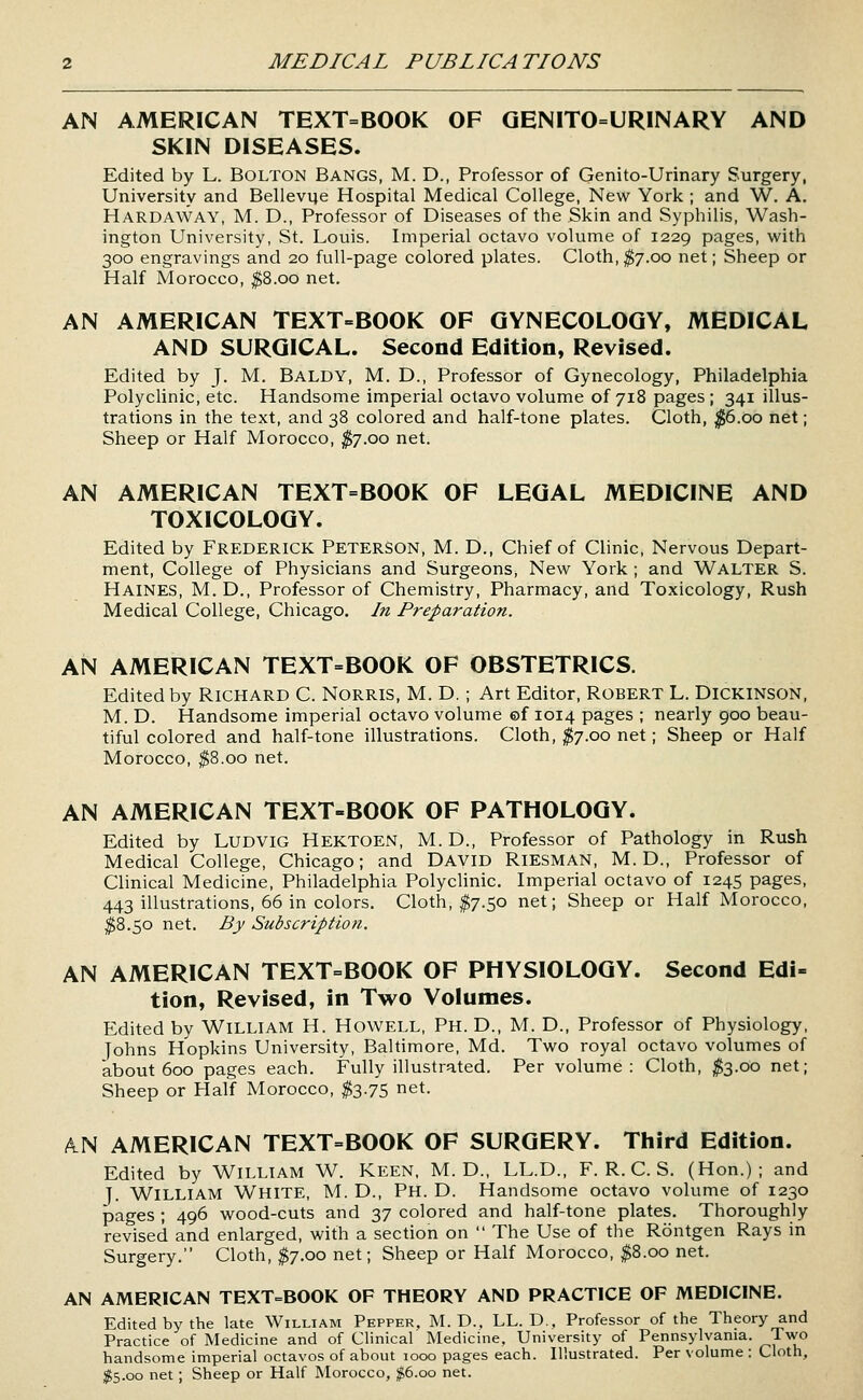 AN AMERICAN TEXT=BOOK OF QENITO=URINARY AND SKIN DISEASES. Edited by L. BOLTON Bangs, M. D., Professor of Genito-Urinary Surgery, University and Bellevue Hospital Medical College, New York ; and W. A. Hardaway, M. D., Professor of Diseases of the Skin and Syphilis, Wash- ington University, St. Louis. Imperial octavo volume of 1229 pages, with 300 engravings and 20 full-page colored plates. Cloth,^7.00 net; Sheep or Half Morocco, ^8.00 net. AN AMERICAN TEXT=BOOK OF GYNECOLOGY, MEDICAL AND SURGICAL. Second Edition, Revised. Edited by J. M. Baldy, M. D., Professor of Gynecology, Philadelphia Polyclinic, etc. Handsome imperial octavo volume of 718 pages ; 341 illus- trations in the text, and 38 colored and half-tone plates. Cloth, ^6.00 net; Sheep or Half Morocco, ;^7.oo net. AN AMERICAN TEXT=BOOK OF LEGAL MEDICINE AND TOXICOLOGY. Edited by FREDERICK PETERSON, M. D., Chief of Clinic, Nervous Depart- ment, College of Physicians and Surgeons, New York ; and WALTER S. Haines, M. D., Professor of Chemistry, Pharmacy, and Toxicology, Rush Medical College, Chicago. In Preparation. AN AMERICAN TEXT=BOOK OF OBSTETRICS. Edited by RICHARD C. NORRIS, M. D. ; Art Editor, ROBERT L. DICKINSON, M. D. Handsome imperial octavo volume ©f 1014 pages ; nearly 900 beau- tiful colored and half-tone illustrations. Cloth, ^7.00 net; Sheep or Half Morocco, ^8.00 net. AN AMERICAN TEXT-BOOK OF PATHOLOGY. Edited by LUDVIG Hektoen, M. D., Professor of Pathology in Rush Medical College, Chicago; and DAVID RiESMAN, M. D., Professor of Clinical Medicine, Philadelphia Polyclinic. Imperial octavo of 1245 pages, 443 illustrations, 66 in colors. Cloth, ^7.50 net; Sheep or Half Morocco, ^8.50 net. By Subscription. AN AMERICAN TEXT=BOOK OF PHYSIOLOGY. Second Edi- tion, Revised, in Two Volumes. Edited by WILLIAM H. HoWELL, Ph. D., M. D., Professor of Physiology, Johns Hopkins University, Baltimore, Md. Two royal octavo volumes of about 600 pages each. Fully illustrated. Per volume: Cloth, ;^3.oo net; Sheep or Half Morocco, ^3.75 net. k^ AMERICAN TEXT=BOOK OF SURGERY. Third Edition. Edited by WILLIAM W. KEEN. M. D., LL.D., F. R. C. S. (Hon.); and J. William White, M. D., Ph. D. Handsome octavo volume of 1230 pages ; 496 wood-cuts and 37 colored and half-tone plates. Thoroughly revised and enlarged, with a section on  The Use of the Rontgen Rays in Surgery. Cloth, $7.00 net; Sheep or Half Morocco, ^8.00 net. AN AMERICAN TEXT=BOOK OF THEORY AND PRACTICE OF MEDICINE. Edited by the late William Pepper, M. D.. LL.D.. Professor of the Theory and Practice of Medicine and of Clinical Medicine, University of Pennsylvania. Two handsome imperial octavos of about 1000 pages each. Illustrated. Per volume : Cloth, $5.00 net; Sheep or Half Morocco, ;^6.oo net.
