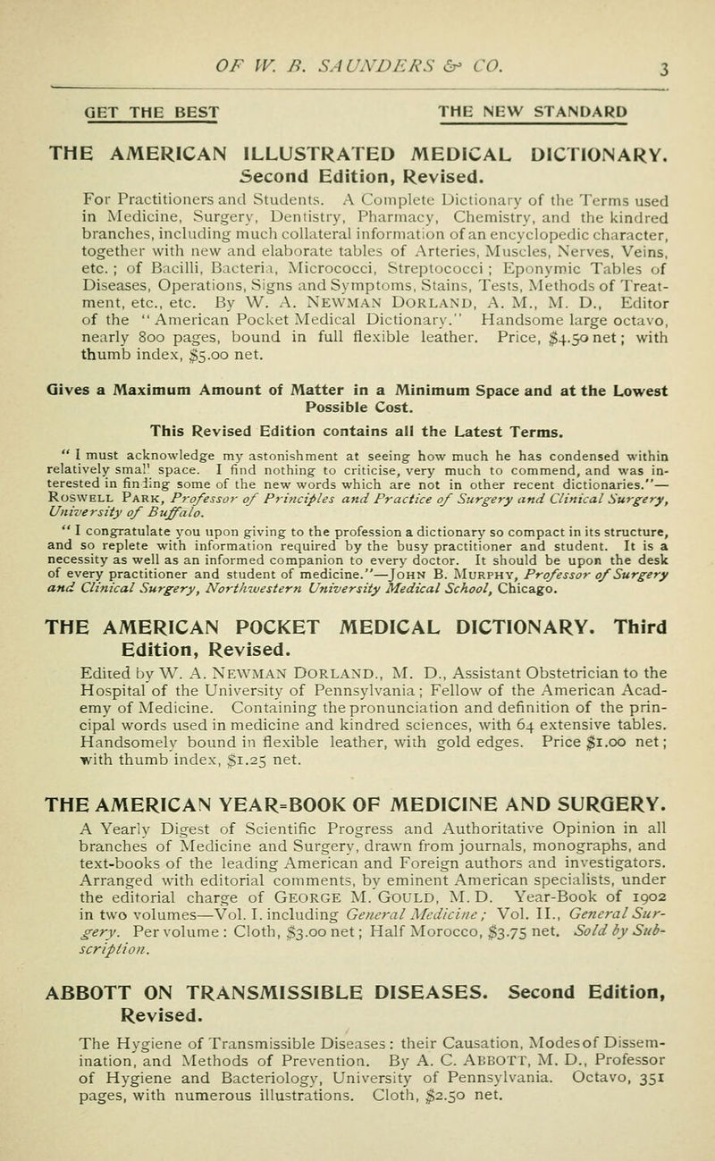 GET THE BEST THE NEW STANDARD THE AMERICAN ILLUSTRATED MEDICAL DICTIONARY. Second Edition, Revised. For Practitioners and Students. A Complete Dictionary of the Terms used in Medicine, Surgery, Dentistry, Pharmacy, Chemistry, and the ivindred branches, including much collateral information of an encyclopedic character, together with new and elaborate tables of Arteries, Muscles, Nerves, Veins, etc. ; of Bacilli, Bacteria, Micrococci, Streptococci; Eponymic Tables of Diseases, Operations, Signs and Symptoms, Stains, Tests, Methods of Treat- ment, etc., etc. By W. A. Newman Dorland, A. M., M. D., Editor of the  American Pocket Medical Dictionary. Handsome large octavo, nearly 800 pages, bound in full flexible leather. Price, $4.50 net; with thumb index, $5.00 net. Gives a Maximum Amount of Matter in a Minimum Space and at the Lowest Possible Cost. This Revised Edition contains all the Latest Terms.  I must acknowledge my astonishment at seeing how much he has condensed within relatively smal' space. I find nothing to criticise, very much to commend, and was in- terested in fin iing some of the new words which are not in other recent dictionaries.— RoswELL Park, Professor of Principles and Practice of Surgery and Clinical Surgery, University of Buffalo.  I congratulate you upon giving to the profession a dictionary so compact in its structure, and so replete with information required by the busy practitioner and student. It is a necessity as well as an informed companion to every doctor. It should be upon the desk of every practitioner and student of medicine.—John B. Murphy, Professor of Surgery and Clinical Surgery, Northwestern University Medical School, Chicago. THE AMERICAN POCKET MEDICAL DICTIONARY. Third Edition, Revised. Edited by W. A. Newman Borland., M. D., Assistant Obstetrician to the Hospital of the University of Pennsylvania; Fellow of the American Acad- emy of Medicine. Containing the pronunciation and definition of the prin- cipal words used in medicine and kindred sciences, with 64 extensive tables. Handsomely bound in flexible leather, with gold edges. Price ^i-oo riet; with thumb index, $1.25 net. THE AMERICAN YEAR=BOOK OF MEDICINE AND SURGERY. A Yearly Digest of Scientific Progress and Authoritative Opinion in all branches of Medicine and Surgery, drawn from journals, monographs, and text-books of the leading American and Foreign authors and investigators. Arranged with editorial comments, by eminent American specialists, under the editorial charge of George M. Gould, M. D. Year-Book of 1902 in two volumes—Vol. I. including General Medicine ; Vol. H., General Sur- gery. Per volume : Cloth, $3.00 net; Half Morocco, $3.75 net. Sold by Sub- scription. ABBOTT ON TRANSMISSIBLE DISEASES. Second Edition, Revised. The Hygiene of Transmissible Diseases: their Causation, Modesof Dissem- ination'i and Methods of Prevention. By A. C. ABBOTT, M. D., Professor of Hygiene and Bacteriology, University of Pennsylvania. Octavo, 351 pages, with numerous illustrations. Cloth, $2.50 net.