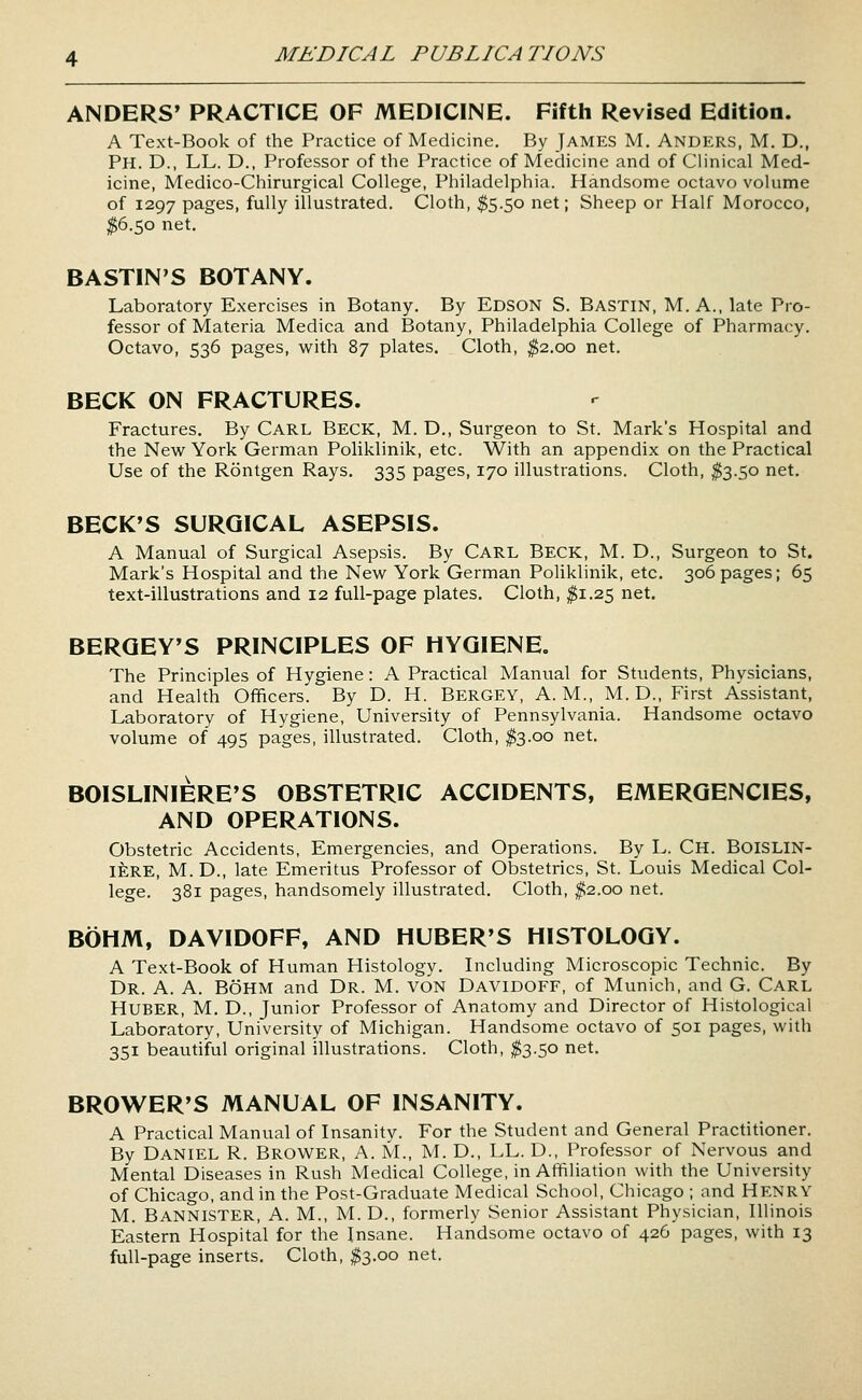 ANDERS' PRACTICE OF MEDICINE. Fifth Revised Edition. A Text-Book of the Practice of Medicine. By jAMES M. ANDERS, M. D., Ph. D., LL. D., Professor of the Practice of Medicine and of Clinical Med- icine, Medico-Chirurgical College, Philadelphia. Handsome octavo volume of 1297 pages, fully illustrated. Cloth, $5.50 net; Sheep or Half Morocco, $(3.^0 net. BASTIN'S BOTANY. Laboratory Exercises in Botany. By Edson S. Bastin, M. A., late Pro- fessor of Materia Medica and Botany, Philadelphia College of Pharmacy. Octavo, 536 pages, with 87 plates. Cloth, ^2.00 net. BECK ON FRACTURES. Fractures. By CARL BECK, M. D., Surgeon to St. Mark's Hospital and the New^ York German Poliklinik, etc. With an appendix on the Practical Use of the Rontgen Rays. 335 pages, 170 illustrations. Cloth, ^3.50 net. BECK'S SURGICAL ASEPSIS. A Manual of Surgical Asepsis. By CARL BECK, M. D., Surgeon to St. Mark's Hospital and the New York German Poliklinik, etc. 306 pages; 65 text-illustrations and 12 full-page plates. Cloth, $1.25 net. BERGEY'S PRINCIPLES OF HYGIENE, The Principles of Hygiene: A Practical Manual for Students, Physicians, and Health Officers. By D. H. Bergey, A.M., M. D., First Assistant, Laboratory of Hygiene, University of Pennsylvania. Handsome octavo volume of 495 pages, illustrated. Cloth, ^3.00 net. BOISLINIERE'S OBSTETRIC ACCIDENTS, EMERGENCIES, AND OPERATIONS. Obstetric Accidents, Emergencies, and Operations. By L. Ch. BoisliN- ifeRE, M. D., late Emeritus Professor of Obstetrics, St. Louis Medical Col- lege. 381 pages, handsomely illustrated. Cloth, #2.00 net. BOHM, DAVIDOFF, AND HUBER'S HISTOLOGY. A Text-Book of Human Histology. Including Microscopic Technic. By Dr. a. a. BoHM and Dr. M. von Davidoff, of Munich, and G. CARL Huber, M. D., Junior Professor of Anatomy and Director of Histological Laboratory, University of Michigan. Handsome octavo of 501 pages, with 351 beautiful original illustrations. Cloth, ^3.50 net. BROWER'S MANUAL OF INSANITY. A Practical Manual of Insanity. For the Student and General Practitioner. By Daniel R. Brower, A. M., M. D., LL. D., Professor of Nervous and Mental Diseases in Rush Medical College, in Affiliation with the University of Chicago, and in the Post-Graduate Medical School, Chicago ; and HENRY M. Bannister, A. M., M. D., formerly Senior Assistant Physician, Illinois Eastern Hospital for the Insane. Handsome octavo of 426 pages, with 13 full-page inserts. Cloth, $3.00 net.