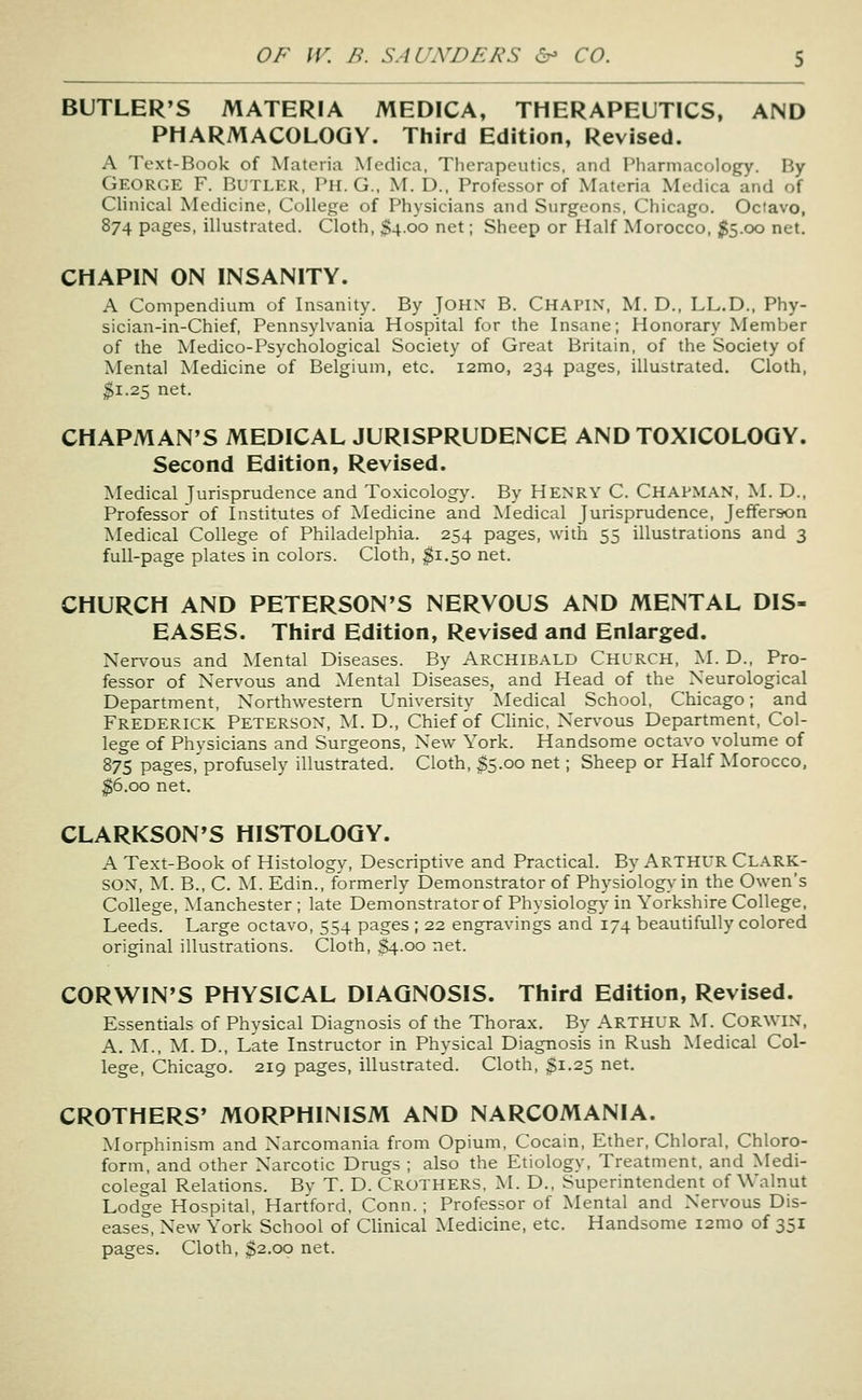 BUTLER'S MATERIA MEDICA, THERAPEUTICS, AND PHARMACOLOGY. Third Edition, Revised. A Text-Book of Materia Medica, Therapeutics, and Pluirniacology. By George F. Butler, Ph. G., M. D., Professor of Materia Medica and of Clinical Medicine, College of Physicians and Surgeons. Chicago. Octavo, 874 pages, illustrated. Cloth, 5400 net; Sheep or Half Morocco, ;^5.oo net. CHAPIN ON INSANITY. A Compendium of Insanity. By JOHN B. Chapin, M. D., LL.D., Phy- sician-in-Chief, Pennsylvania Hospital for the Insane; Honorary Member of the Medico-Psychological Society of Great Britain, of the Society of Mental Medicine of Belgium, etc. i2mo, 234 pages, illustrated. Cloth, ^1.25 net. CHAPMAN'S MEDICAL JURISPRUDENCE AND TOXICOLOGY. Second Edition, Revised. Medical jurisprudence and Toxicology. By HENRY C. CHAPMAN, M. D., Professor of Institutes of Medicine and Medical Jurisprudence, Jefferson Medical College of Philadelphia. 254 pages, with 55 illustrations and 3 full-page plates in colors. Cloth, ^1.50 net. CHURCH AND PETERSON'S NERVOUS AND MENTAL DIS- EASES. Third Edition, Revised and Enlarged. Nervous and Mental Diseases. By Archibald Chlrch, M. D., Pro- fessor of Nervous and Mental Diseases, and Head of the Neurological Department, Northwestern University Medical School, Chicago; and Frederick Peterson, M. D., Chief of Chnic, Nervous Department, Col- lege of Phvsicians and Surgeons, New York. Handsome octavo volume of 87s pages,'profusely illustrated. Cloth, $5.00 net; Sheep or Half Morocco, ^6.00 net. CLARKSON'S HISTOLOGY. A Text-Book of Histology, Descriptive and Practical. By ARTHUR Clark- SON, M. B., C. M. Edin., formerly Demonstrator of Physiology in the Owen's College, Manchester ; late Demonstrator of Physiolog}^ in Yorkshire College, Leeds. Large octavo, 554 pages ; 22 engravings and 174 beautifully colored original illustrations. Cloth, S4.00 net. CORWIN'S PHYSICAL DIAGNOSIS. Third Edition, Revised. Essentials of Physical Diagnosis of the Thorax. By ARTHUR M. CORWIN, A. M., M. D., Late Instructor in Physical Diagnosis in Rush Medical Col- lege, Chicago. 219 pages, illustrated. Cloth, ^1.25 net. CROTHERS' MORPHINISM AND NARCOMANIA. Morphinism and Narcomania from Opium, Cocain, Ether, Chloral. Chloro- form, and other Narcotic Drugs ; also the Etiology, Treatment, and Medi- colegal Relations. Bv T. D. Crothers, M. D., Superintendent of Walnut Lodge Hospital, Hartford, Conn. ; Professor of Mental and Nervous Dis- eases, New York School of Clinical Medicine, etc. Handsome i2mo of 351 pages. Cloth, $2.00 net.