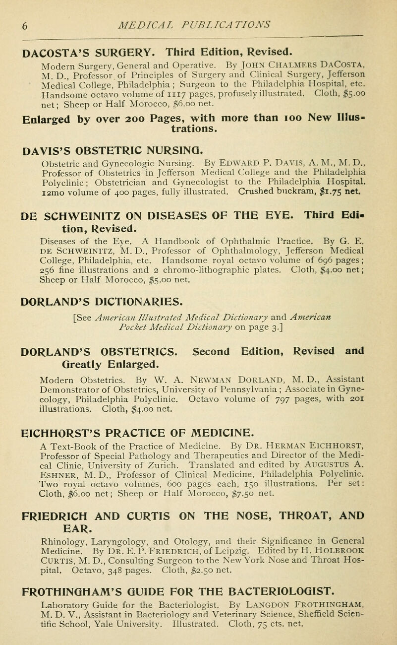 DACOSTA'S SURGERY. Third Edition, Revised. Modern Surgerv, General and Operative. By John Chalmers DaCosta, M. D., Professor of Principles of Surgery and Clinical Surgery, Jefferson Medical College, Philadelphia; Surgeon to the Philadelphia Hospital, etc. Handsome octavo volume of 1117 pages, profusely illustrated. Cloth, ;^5.oo net; Sheep or Half Morocco, ^6.00 net. Enlarged by over 200 Pages, with more than 100 New Illus- trations. DAVIS'S OBSTETRIC NURSING. Obstetric and Gynecologic Nursing. By Edward P. Davis, A. IvL, M. D., Professor of Obstetrics in Jefferson Medical College and the Philadelphia PolycUnic; Obstetrician and Gynecologist to the Philadelphia Hospital. i2mo volume of 400 pages, fully illustrated. Crushed buckram, ^1.75 net. DE SCHWEINITZ ON DISEASES OF THE EYE. Third Edi- tion, Revised. Diseases of the Eye. A Handbook of Ophthalmic Practice. By G. E. DE SCHWEINITZ, M. D., Professor of Ophthalmology, Jefferson Medical College, Philadelphia, etc. Handsome royal octavo volume of 696 pages; 256 fine illustrations and 2 chromo-lithographic plates. Cloth, ^4.00 net; Sheep or Half Morocco, ^5.00 net. DORLAND'S DICTIONARIES. [See American Illustrated Medical Dictionary and American Pocket Medical Dictionary on page 3.] DORLAND'S OBSTETRICS. Second Edition, Revised and Greatly Enlarged. Modern Obstetrics. By W. A. Newman Dorland, M. D., Assistant Demonstrator of Obstetrics, University of Pennsylvania; Associate in Gyne- cology, Philadelphia Polyclinic. Octavo volume of 797 pages, with 201 illustrations. Cloth, ^4.00 net. EICHHORST'S PRACTICE OF MEDICINE. A Text-Book of the Practice of Medicine. By Dr. Herman Eichhorst, Professor of Special Pathologv and Therapeutics and Director of the Medi- cal Clinic, University of Zurich. Translated and edited by AUGUSTUS A. ESHNER, M. D,, Professor of Clinical Medicine, Philadelphia Polyclinic. Two royal octavo volumes, 600 pages each, 150 illustrations. Per set: Cloth, ^6.00 net; Sheep or Half Morocco, $7.50 net. FRIEDRICH AND CURTIS ON THE NOSE, THROAT, AND EAR. Rhinology, Laryngology, and Otology, and their Significance in General Medicine. By Dr. E. P. Friedrich, of Leipzig. Edited by H. Holbrook Curtis, M. D., Consulting Surgeon to the New York Nose and Throat Hos- pital. Octavo, 348 pages. Cloth, ^2.50 net. FROTHINGHAM'S GUIDE FOR THE BACTERIOLOGIST. Laboratory Guide for the Bacteriologist. By Langdon Frothingham, M. D. v.. Assistant in Bacteriology and Veterinary Science, Sheffield Scien- tific School, Yale University. Illustrated. Cloth, 75 cts. net.