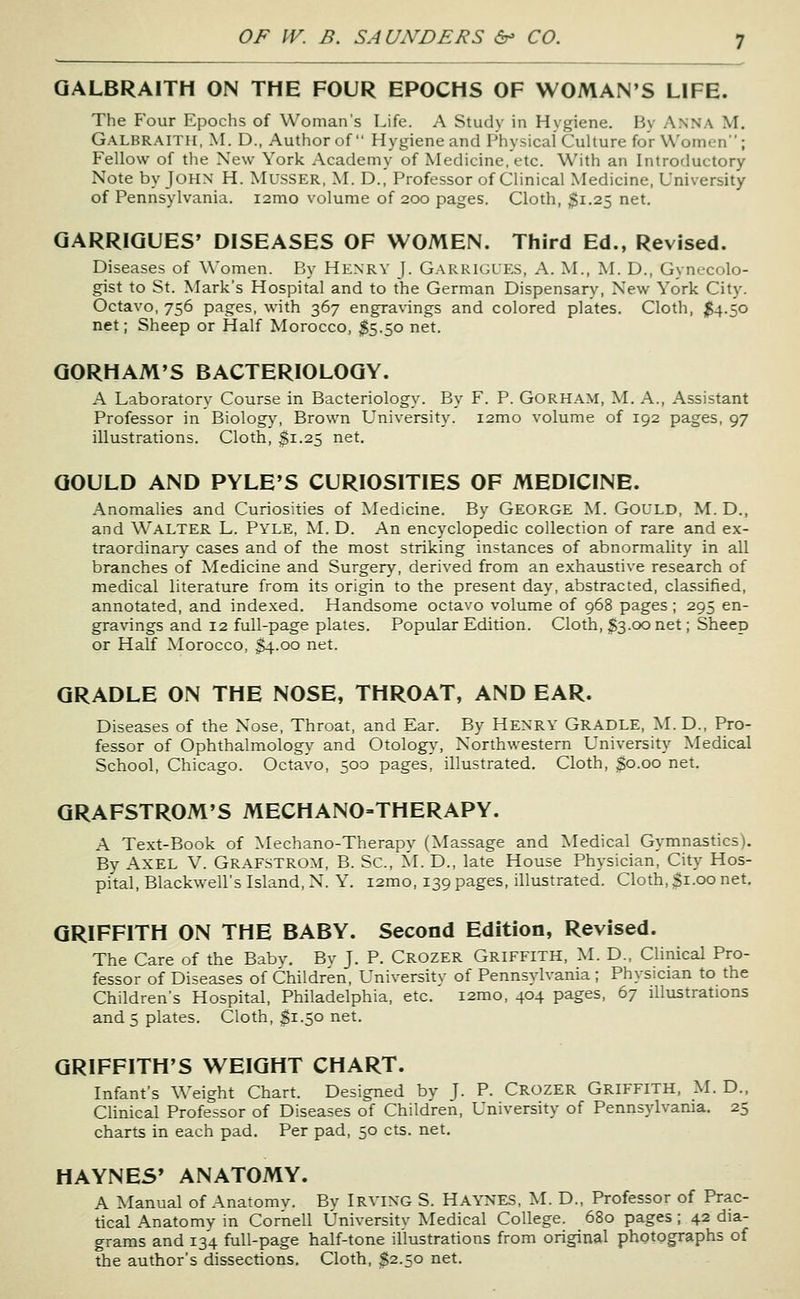 QALBRAITH ON THE FOUR EPOCHS OF WOMAN'S LIFE. The Four Epochs of Woman's Life. A Study in Hygiene. By Anna M. Galbraith, M. D., Author of  Hygiene and Physical Culture for Women; Fellow of the New York Academy of Medicine, etc. With an Introductory Note by JOHX H. MusSER, M. D.^ Professor of Clinical Medicine, Uniyersity of Pennsylvania. i2mo volume of 200 pages. Cloth, $1.25 net. QARRIQUES' DISEASES OF WOMEN. Third Ed., Revised. Diseases of Women. By Henry J. Garkigles, A. M., M. D., Gynecolo- gist to St. Mark's Hospital and to the German Dispensary, New York City. Octavo, 756 pages, with 367 engravings and colored plates. Cloth, $4.50 net; Sheep or Half Morocco, $5.50 net. QORHAM'S BACTERIOLOGY. A Laboratory Course in Bacteriology. By F. P. GORHAM, M, A., Assistant Professor in Biolog^^ Brown University. i2mo volume of 192 pages, 97 illustrations. Cloth, $1.25 net. GOULD AND PYLE'S CURIOSITIES OF MEDICINE. Anomalies and Curiosities of Medicine. By George ^L GoULD, M. D., and Walter L. Pyle, J^L D. An encyclopedic collection of rare and ex- traordinary cases and of the most striking instances of abnormality in all branches of Medicine and Surgery, derived from an exhaustive research of medical literature from its origin to the present day, abstracted, classified, annotated, and indexed. Handsome octavo volume of 968 pages; 295 en- gravings and 12 full-page plates. Popular Edition. Cloth, S3.00 net; Sheep or Half Morocco, S4.00 net. GRADLE ON THE NOSE, THROAT, AND EAR. Diseases of the Nose, Throat, and Ear. By Henry Gradle, ^L D., Pro- fessor of Ophthalmology and Otology, Northwestern University Medical School, Chicago. Octavo, 500 pages, illustrated. Cloth, $0.00 net. QRAFSTROM'S MECHANO-THERAPY. A Text-Book of Mechano-Therapy (Massage and Medical Gymnastics). By Axel V. Grafstrom, B. Sc, ^L D., late House Physician, City Hos- pital, Blackwell's Island, N. Y. i2mo, 139 pages, illustrated'. Cloth, $1.00 net. GRIFFITH ON THE BABY. Second Edition, Revised. The Care of the Babv. Bv J. P. Crozer Griffith, ^L D., Clinical Pro- fessor of Diseases of Children, University of Pennsylvania ; Physician to the Children's Hospital, Philadelphia, etc. i2mo, 404 pages, 67 illustrations and 5 plates. Cloth, $1.50 net. GRIFFITH'S WEIGHT CHART. Infant's Weight Chart. Designed by J. P. Crozer GRIFFITH, M. D., Clinical Professor of Diseases of Children, University of Pennsylvania. 25 charts in each pad. Per pad, 50 cts. net. HAYNES' ANATOMY. A Manual of Anatomv. By IRVING S. Hay'NES, M. D., Professor of Prac- tical Anatomy in Cornell University Medical College. 680 pages; 42 dia- grams and 134 full-page half-tone illustrations from original photographs of the author's dissections. Cloth, $2.50 net.
