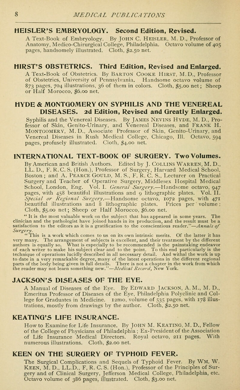 HEISLER'S EMBRYOLOGY. Second Edition, Revised. A Text-Book of Embryology. By John C. Heisler, M. D., Professor of Anatomy, Medico-Chirurgical College, Philadelphia. Octavo volume of 405 pages, handsomely illustrated. Cloth, ^2.50 net. HIRST'S OBSTETRICS. Third Edition, Revised and Enlarged. A Text-Book of Obstetrics. By BARTON Cooke Hirst, M.D., Professor of Obstetrics, University of Pennsylvania. Handsome octavo volume of 873 pages, 704 illustrations, 36 of them in colors. Cloth, ^5.00 net; Sheep or Half Morocco, ^6.00 net. HYDE & MONTGOMERY ON SYPHILIS AND THE VENEREAL DISEASES. 2d Edition, Revised and Greatly Enlarged. Syphilis and the Venereal Diseases. By James Nevins Hyde, M. D., Pro- fessor of Skin, Genito-Urinary, and Venereal Diseases, and Frank H. Montgomery, M. D., Associate Professor of Skin, Genito-Urinary, and Venereal Diseases in Rush Medical College, Chicago, 111. Octavo, 594 pages, profusely illustrated. Cloth, $4.00 net. INTERNATIONAL TEXT=BOOK OF SURGERY. Two Volumes. By American and British Authors. Edited by J. Collins Warren, M. D., LL. D., F. R.C. S. (Hon.), Professor of Surgery, Harvard Medical School, Boston ; and A. Pearce Gould, M. S., F. R. C. S., Lecturer on Practical Surgery and Teacher of Operative Surgery, Middlesex Hospital Medical School, London, Eng. Vol. I. General Surgery.—Handsome octavo, 947 pages, with 458 beautiful illustrations and 9 lithographic plates. Vol. H. Special or Regiofial Surgery.—Handsome octavo, 1072 pages, with 471 beautiful illustrations and 8 lithographic plates. Prices per' volume : Cloth, ^5.00 net; Sheep or Half Morocco, ^6.00 net.  It is the most valuable work on the subject that has appeared in some years. The clinician and the pathologist have joined hands in its production, and the result must be a satisfaction to the editors as it is a gratification to the conscientious reader.—Annals of Surgery.  This is a work which comes to us on its own intrinsic merits. Of the latter it has very many. The arrangement of subjects is excellent, and their treatment by the different authors is equally so. What is especially to be recommended is the painstaking endeavor of each writer to make his subject clear and to the point. To this end particularly is the technique of operations lucidly described in all necessary detail. And withal the work is up to date in a very remarkable degree, many of the latest operations in the different regional parts of the body being given in full details. There is not a chapter in the work from which the reader may not learn something new.—Medical Record, New York. JACKSON'S DISEASES OF THE EYE. A Manual of Diseases of the Eye. By Edward Jackson, A. M., M. D., Emeritus Professor of Diseases of the Eye, Philadelphia Polychnic and Col- lege for Graduates in Medicine. i2mo, volume of 535 pages, with 178 illus- trations, mostly from drawings by the author. Cloth, ^2.50 net. KEATINQ'S LIFE INSURANCE. How to Examine for Life Insurance. By John M. Keating, M. D., Fellow of the College of Physicians of Philadelphia ; Ex-President of the Association of Life Insurance Medical Directors. Royal octavo, 211 pages. With numerous illustrations. Cloth, ^2.00 net. KEEN ON THE SURGERY OF TYPHOID FEVER. The Surgical Complications and Sequels of Typhoid Fever. By Wm. W. Keen, M. D., LL.D., F, R. C. S. (Hon.), Professor of the Principles of Sur- gery and of Clinical Surgery, Jefferson Medical College, Philadelphia, etc. Octavo volume of 386 pages, illustrated. Cloth, $3.00 net.