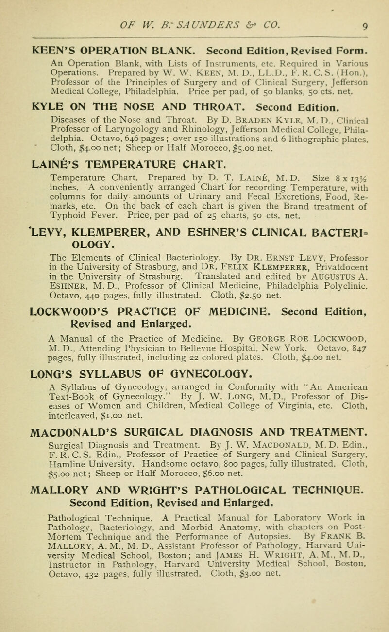 KEEN'S OPERATION BLANK. Second Edition, Revised Form. An Operation Blank, with Lists of Instruments, etc. Required in Various Operations. Prepared by W. W. Kken. M. D., LL.D., F. R. C.S. (Hon.), Professor of the Principles of Surgery and of Clinical Surgery, Jefferson Medical College, Philadelphia. Price per pad, of 50 blanks, 50 cts. net. KYLE ON THE NOSE AND THROAT. Second Edition. Diseases of the Nose and Throat. By D. Braden Kyle, M. D., Clinical Professor of Laryngology and Rhinology, Jefferson Medical College, Phila- delphia. Octavo, 646 pages ; over 150 illustrations and 6 lithographic plates. Cloth, $4.00 net; Sheep or Half Morocco, ^5.00 net. LAINE'S TEMPERATURE CHART. Temperature Chart. Prepared by D. T. Laine, M. D. Size 8 x 135^ inches. A conveniently arranged Chart' for recording Temperature, with columns for daily amounts of Urinary and Fecal Excretions, Food, Re- marks, etc. On the back of each chart is given the Brand treatment of Typhoid Fever. Price, per pad of 25 charts, 50 cts. net. *LEVY, KLEMPERER, AND ESHNER'S CLINICAL BACTERI- OLOGY. The Elements of Clinical Bacteriology. By Dr. Ernst Levy, Professor in the University of Strasburg, and Dr. Felix Klemperer, Privatdocent in the University of Strasburg. Translated and edited by AUGUSTUS A. Eshner, M. D., Professor of Clinical Medicine, Philadelphia Polyclinic. Octavo, 440 pages, fully illustrated. Cloth, $2.50 net. LOCKWOOD'S PRACTICE OF MEDICINE. Second Edition, Revised and Enlarged. A Manual of the Practice of Medicine. By GEORGE RoE LocKWOOD, M. D., Attending Physician to Bellevue Hospital, New York. Octavo, 847 pages, fully illustrated, including 22 colored plates. Cloth, $4.00 net. LONG'S SYLLABUS OF GYNECOLOGY. A Syllabus of Gynecology, arranged in Conformity with An American Text-Book of Gynecology. By J. W. Long, M. D., Professor of Dis- eases of Women and Children, Medical College of Virginia, etc. Cloth, interleaved, ^i.oo net. MACDONALD'S SURGICAL DIAGNOSIS AND TREATMENT. Surgical Diagnosis and Treatment. By J. V^. Macdonald, ^L D. Edin., F. R. C. S. Edin., Professor of Practice of Surgery and Clinical Surger}^ Hamline University. Handsome octavo, 800 pages, fully illustrated. Cloth, $5.00 net; Sheep or Half Morocco, $6.00 net. MALLORY AND WRIGHT'S PATHOLOGICAL TECHNIQUE. Second Edition, Revised and Enlarged. Pathological Technique. A Practical Manual for Laboratory Work in Pathologv, Bacteriology, and Morbid Anatomy, with chapters on Post- Mortem Technique and the Performance of Autopsies. By FRANK B. Mallory, A.m., M. D., Assistant Professor of Pathology, Harvard Uni- versity Medical School, Boston; and James H. Wright, A.M.. M.D., Instructor in Pathology, Harvard University Medical School, Boston. Octavo, 432 pages, fully illustrated. Cloth, ^3.00 net.