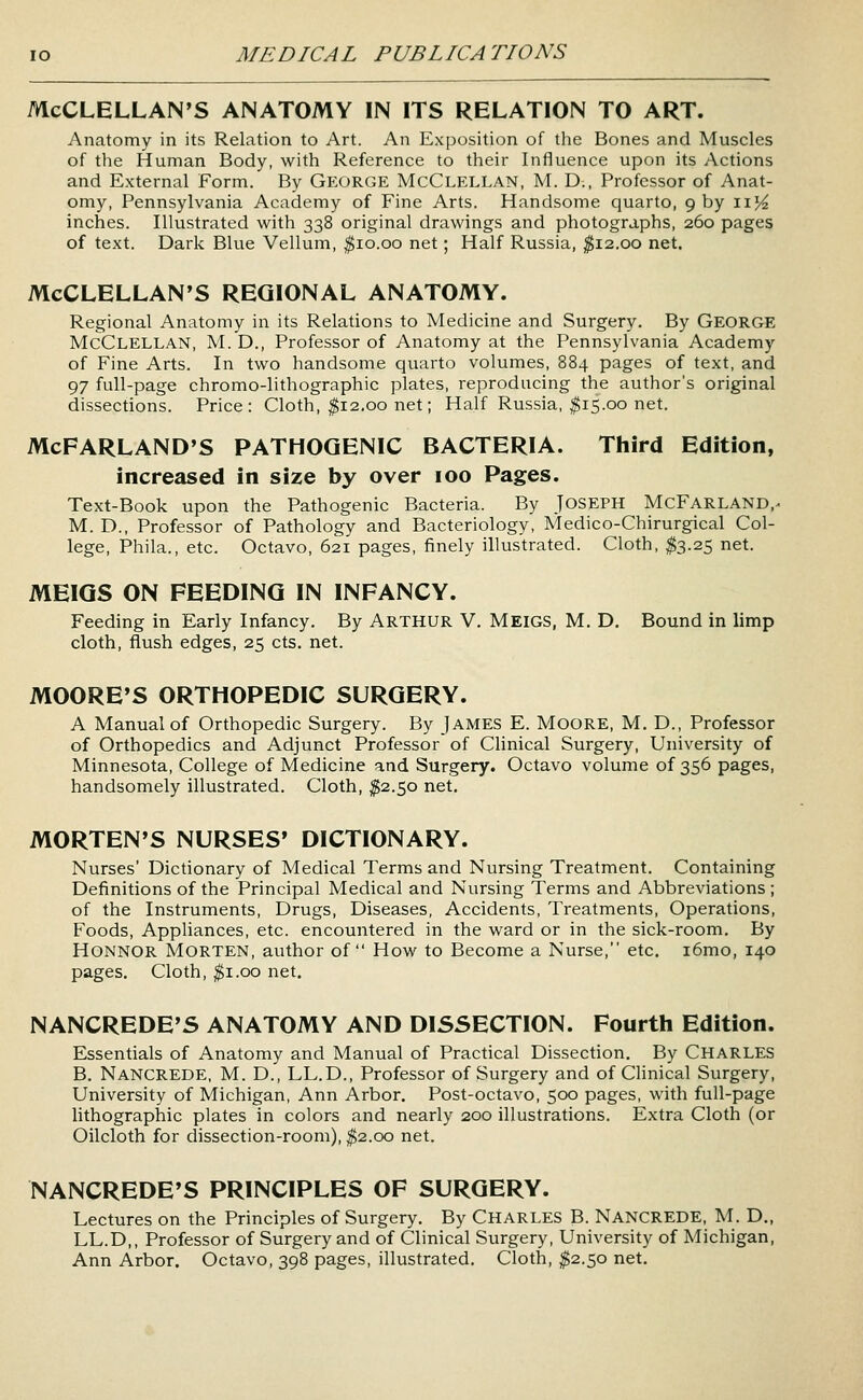 McCLELLAN'S ANATOMY IN ITS RELATION TO ART. Anatomy in its Relation to Art. An Exposition of the Bones and Muscles of the Human Body, with Reference to their Influence upon its Actions and External Form. By GEORGE McClellan, M. D., Professor of Anat- omy, Pennsylvania Academy of Fine Arts. Handsome quarto, 9 by 11^ inches. Illustrated with 338 original drawings and photographs, 260 pages of text. Dark Blue Vellum, ^10.00 net; Half Russia, ;^i2.oo net. McCLELLAN'S REGIONAL ANATOMY. Regional Anatomy in its Relations to Medicine and Surgery. By George McClellan, M. D., Professor of Anatomy at the Pennsylvania Academy of Fine Arts. In two handsome quarto volumes, 884 pages of text, and 97 full-page chromo-lithographic plates, reproducing the author's original dissections. Price: Cloth, ^12.00 net; Half Russia, ^15.00 net. McFARLAND'S PATHOGENIC BACTERIA. Third Edition, increased in size by over 100 Pages. Text-Book upon the Pathogenic Bacteria. By JOSEPH McFarland,^ M. D., Professor of Pathology and Bacteriology, Medico-Chirurgical Col- lege, Phila., etc. Octavo, 621 pages, finely illustrated. Cloth, ^3.25 net. MEIGS ON FEEDING IN INFANCY. Feeding in Early Infancy. By ARTHUR V. MEIGS, M. D. Bound in limp cloth, flush edges, 25 cts. net. MOORE'S ORTHOPEDIC SURGERY. A Manual of Orthopedic Surgery. By jAMES E. MooRE, M. D., Professor of Orthopedics and Adjunct Professor of Clinical Surgery, University of Minnesota, College of Medicine and Surgery. Octavo volume of 356 pages, handsomely illustrated. Cloth, ^2.50 net. MORTEN'S NURSES' DICTIONARY. Nurses' Dictionary of Medical Terms and Nursing Treatment. Containing Definitions of the Principal Medical and Nursing Terms and Abbreviations ; of the Instruments, Drugs, Diseases, Accidents, Treatments, Operations, Foods, Appliances, etc. encountered in the ward or in the sick-room. By HoNNOR Morten, author of How to Become a Nurse, etc. i6mo, 140 pages. Cloth, ^i.oo net. NANCREDE'S ANATOMY AND DISSECTION. Fourth Edition. Essentials of Anatomy and Manual of Practical Dissection. By Charles B. Nancrede, M. D., LL.D., Professor of Surgery and of Clinical Surgery, University of Michigan, Ann Arbor. Post-octavo, 500 pages, with full-page lithographic plates in colors and nearly 200 illustrations. Extra Cloth (or Oilcloth for dissection-room), ^2.00 net. NANCREDE'S PRINCIPLES OF SURGERY. Lectures on the Principles of Surgery. By Charles B. Nancrede, M. D., LL.D,, Professor of Surgery and of Clinical Surgery, University of Michigan, Ann Arbor. Octavo, 398 pages, illustrated. Cloth, ^2.50 net.