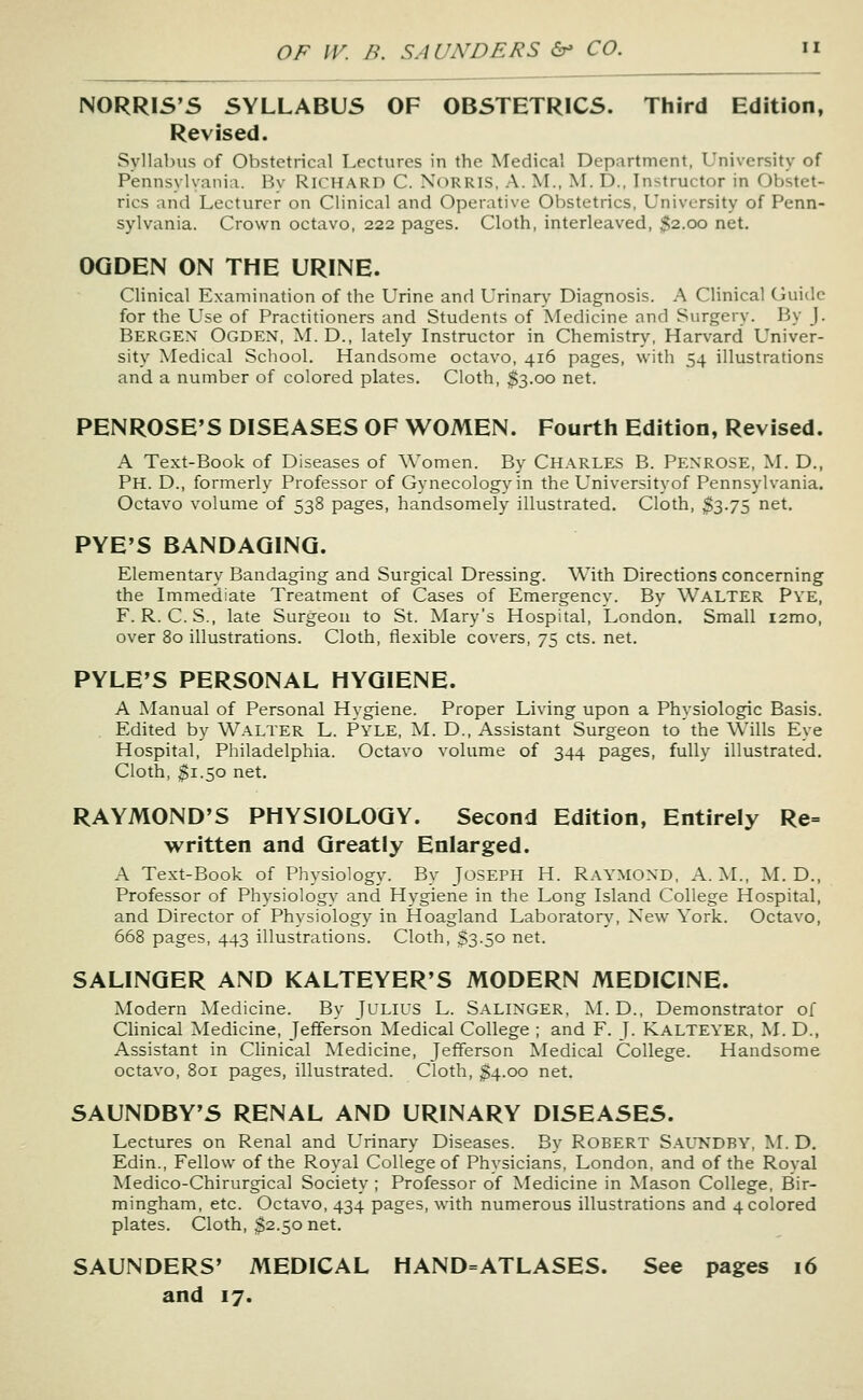 NORRIS'S SYLLABUS OF OBSTETRICS. Third Edition, Revised. Syllabus of Obstetrical Lectures in the Medical Department, University of Pennsylvania. By RICHARD C. NORRIS, A. M., M. D., Instructor in Obstet- rics and Lecturer on Clinical and Operative Obstetrics, University of Penn- sylvania. Crown octavo, 222 pages. Cloth, interleaved, ^2.00 net. OQDEN ON THE URINE. Clinical Examination of the Urine and Urinar\' Diagnosis. A Clinical Guide for the Use of Practitioners and Students of Medicine and Surgery. By J. Bergen Ogden, M. D., lately Instructor in Chemistry, Harvard Univer- sity Medical School. Handsome octavo, 416 pages, with 54 illustrations and a number of colored plates. Cloth, $3.00 net. PENROSE'S DISEASES OF WOMEN. Fourth Edition, Revised. A Text-Book of Diseases of Women. By Charles B. Penrose, M. D., Ph. D., formerly Professor of Gynecology in the Universityof Pennsylvania. Octavo volume of 538 pages, handsomely illustrated. Cloth, $3.75 net. PYE'S BANDAGING. Elementary Bandaging and Surgical Dressing. With Directions concerning the Immediate Treatment of Cases of Emergency. By Walter Pve, F. R. C. S., late Surgeon to St. Mary's Hospital, London. Small i2mo, over 80 illustrations. Cloth, flexible covers, 75 cts. net. PYLE'S PERSONAL HYGIENE. A Manual of Personal Hygiene. Proper Living upon a Physiologic Basis. Edited by Walter L. Pyle, M. D., Assistant Surgeon to the Wills Eye Hospital, Philadelphia. Octavo volume of 344 pages, fully illustrated. Cloth, $1.50 net, RAYMOND'S PHYSIOLOGY. Second Edition, Entirely Re= written and Greatly Enlarged. A Text-Book of Physiology. By Joseph H. Raymond, A.M., M. D., Professor of Physiology and Hygiene in the Long Island College Hospital, and Director of Physiology in Hoagland Laboratory, New York. Octavo, 668 pages, 443 illustrations. Cloth, $3.50 net. SALINGER AND KALTEYER'S MODERN MEDICINE. Modern Medicine. By JULIUS L. Salinger, M.D., Demonstrator of Clinical Medicine, Jefferson Medical College ; and F. J. Kalteyer, M. D., Assistant in Clinical Medicine, Jefferson Medical College. Handsome octavo, 801 pages, illustrated. Cloth, $4.00 net. SAUNDBY'S RENAL AND URINARY DISEASES. Lectures on Renal and Urinary Diseases. By Robert Saundby, M. D, Edin., Fellow of the Royal College of Physicians, London, and of the Royal Medico-Chirurgical Society ; Professor of Medicine in Mason College, Bir- mingham, etc. Octavo, 434 pages, with numerous illustrations and 4 colored plates. Cloth, $2.50 net. SAUNDERS' MEDICAL HAND=ATLASES. See pages 16 and 17.