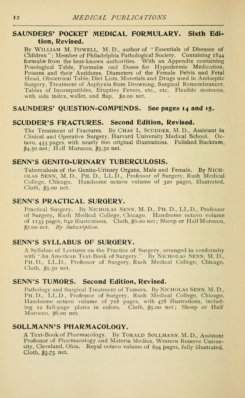 SAUNDERS' POCKET MEDICAL FORMULARY. Sixth Edi= tion, Revised. By William M. Powell, M. D., author of  Essentials of Diseases of Children ; Member of Philadelphia Pathological Society. Containing 1844 formulae from the best-known authorities. With an Appendix containing Posological Table, Formulas and Doses for Hypodermic Medication, Poisons and their Antidotes, Diameters of the Female Pelvis and Fetal Head, Obstetrical Table, Diet Lists, Materials and Drugs used in Antiseptic Surgery, Treatment of Asphyxia from Drowning, Surgical Remembrancer, Tables of Incompatibles, Eruptive Fevers, etc., etc. Flexible morocco, with side index, wallet, and flap. $2.00 net. SAUNDERS' QUESTION=COMPENDS. See pages 14 and 15. SCUDDER'S FRACTURES. Second Edition, Revised. The Treatment of Fractures. By Chas L. Scudder, M. D., Assistant in Clinical and Operative Surgery, Harvard University Medical School. Oc- tavo, 433 pages, with nearly 600 original illustrations. Polished Buckram, ^^4.50 net; Half Morocco, ^5.50 net. SENN'S QENITO-URINARY TUBERCULOSIS. Tuberculosis of the Genito-Urinary Organs, Male and Female. By NICH- OLAS Senn, M.D., Ph.D., LL.D., Professor of Surgery, Rush Medical College, Chicago. Handsome octavo volume of 320 pages, illustrated. Cloth, ^3.00 net. SENN'S PRACTICAL SURGERY. Practical Surgery. By NICHOLAS Senn, M. D., Ph. D., LL.D., Professor of Surgery, Rush Medical College, Chicago. Handsome octavo volume of 1133 pages, 642 illustrations. Cloth, ^6.00 net; Sheep or Half Morocco, $7.00 net. By Subscription. SENN'S SYLLABUS OF SURGERY. A Syllabus of Lectures on the Practice of Surgery, arranged in conformity with An American Text-Book of Surgery. By NICHOLAS SENN, M. D., Ph.D., LL.D., Professor of Surgery, Rush Medical College, Chicago. Cloth, ^1.50 net. SENN'S TUMORS. Second Edition, Revised. Pathology and Surgical Treatment of Tumors. By NICHOLAS SENN, M. D., Ph. D., LL.D., Professor of Surgery, Rush Medical College, Chicago. Handsome octavo volume of 718 pages, with 478 illustrations, includ- ing 12 full-page plates in colors. Cloth, ^5.00 net ; Sheep or Half Morocco, ^6.00 net. SOLLMANN'S PHARMACOLOGY. A Text-Book of Pharmacology. By TORALD SOLLMANN, M. D., Assistant Professor of Pharmacology and Materia Medica, Western Reserve Univer- sity, Cleveland, Ohio. Royal octavo volume of 894 pages, fully illustrated. Cloth, ^3.75 net.