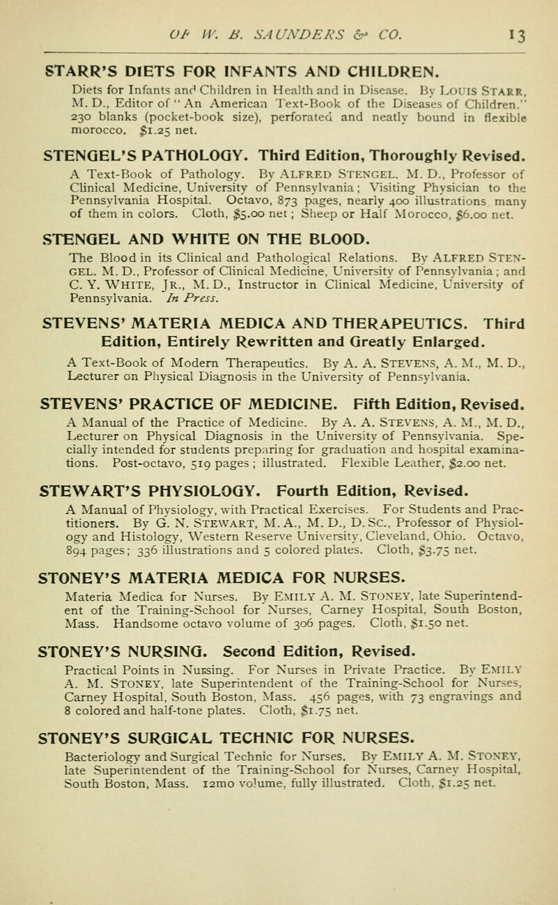 STARR'S DIETS FOR INFANTS AND CHILDREN. Diets for Infants anc' Children in Health and in Disease. By Louis Starr, M.D., Editor of  An American Text-Book of the Diseases of Children. 230 blanks (pocket-book size), perforated and neatly bound in flexible morocco, $1.25 net. STENGEL'S PATHOLOGY. Third Edition, Thoroughly Revised. A Text-Book of Pathology. By ALFRED STENGEL. M. D., Professor of Clinical Medicine, University of Pennsylvania; Visiting Physician to the Pennsylvania Hospital. Octavo, 873 pages, nearly 400 illustrations many of them in colors. Cloth, $5.00 net; Sheep or Half Morocco, $6.00 net. STENGEL AND WHITE ON THE BLOOD. The Blood in its Clinical and Pathological Relations. By ALFRED STEN- GEL. M. D., Professor of Clinical Medicine, University of Pennsylvania ; and C. Y. White, Jr., M. D., Instructor in Clinical IVtedicine, University of Pennsylvania. In Press. STEVENS' MATERIA MEDICA AND THERAPEUTICS. Third Edition, Entirely Rewritten and Greatly Enlarged. A Text-Book of Modem Therapeutics. By A. A. Stevens, A. M., M. D., Lecturer on Physical Diagnosis in the University of Pennsylvania. STEVENS' PRACTICE OF MEDICINE. Fifth Edition, Revised. A Manual of the Practice of Medicine. By A. A. Stevens, A. M., M. D., Lecturer on Physical Diagnosis in the University of Pennsylvania. Spe- cially intended for students preparing for graduation and hospital examina- tions. Post-octavo, 519 pages ; illustrated. Flexible Leather, $2.00 net. STEWART'S PHYSIOLOGY. Fourth Edition, Revised. A Manual of Physiology, with Practical Exercises. For Students and Prac- titioners. By G. N. Stewart, M. A., M. D., D. Sc, Professor of Physiol- ogy and Histolog\^ Western Reserve University, Cleveland, Ohio. Octavo, 894 pages; 336 illustrations and 5 colored plates. Cloth, 33-75 net. STONEY'S MATERIA MEDICA FOR NURSES. Materia Medica for Nurses. By EMILY A. M. Stoney, late Superintend- ent of the Training-School for Nurses, Carney Hospital, South Boston, Mass. Handsome octavo volume of 306 pages. Cloth, 3i-5o net. STONEY'S NURSING. Second Edition, Revised. Practical Points in Nucsing. For Nurses in Private Practice. By EMILY A. M. Stoney, late Superintendent of the Training-School for Nurses, Carney Hospital, South Boston, Mass. 456 pages, with 73 engravings and 8 colored and half-tone plates. Cloth, $1.75 net. STONEY'S SURGICAL TECHNIC FOR NURSES. Bacteriology and Surgical Technic for Nurses. By EMILY A. ^^. STONEY, late Superintendent of the Training-School for Nurses, Carney Hospital, South Boston, Mass. i2mo volume, fully illustrated. Cloth, $1.25 net.