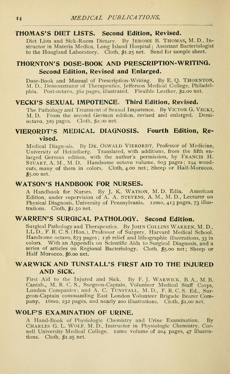 THOMAS'S DIET LISTS. Second Edition, Revised. Diet Lists and Sick-Room Dietary. By JEROME B. THOMAS, M. D., In- structor in Materia Medica, Long Island Hospital; Assistant Bacteriologist to the Hoagland Laboratory. Cloth, ^1.25 net. Send for sample sheet. THORNTON'S DOSE=BOOK AND PRESCRIPTION=WRITINQ. Second Edition, Revised and Enlarged. Dose-Book and Manual of Prescription-Writing. By E. Q. THORNTON, M. D., Demonstrator of Therapeutics, Jefferson Medical College, Philadel- phia. Post-octavo, 362 pages, illustrated. Flexible Leather, ^2.00 net. VECKI'S SEXUAL IMPOTENCE^ Tliird Edition, Revised. The Pathology and Treatment of Sexual Impotence. By VICTOR G. Vecki, M. D. From the second German edition, revised and enlarged. Demi- octavo, 329 pages. Cloth, ^2.00 net. VIERORDT'S MEDICAL DIAGNOSIS. Fourth Edition, Re= vised. Medical Diagnosis. By Dr. Oswald Vierordt, Professor of Medicine, University of Heidelberg. Translated, with additions, from the fifth en- larged German edition, with the author's permission, by Francis H. Stuart, A. M., M.D. Handsome octavo volume, 603 pages; 194 wood- cuts, many of them in colors. Cloth, 4.00 net; Sheep or Half-Morocco, ^5.00 net. WATSON'S HANDBOOK FOR NURSES. A Handbook for Nurses. By J, K. Watson, M. D. Edin. American Edition, under supervision of A. A. STEVENS, A.M., M. D., Lecturer on Physical Diagnosis, University of Pennsylvania. i2mo, 413 pages, 73 illus- trations. Cloth, ^1.50 net. WARREN'S SURGICAL PATHOLOGY. Second Edition. Surgical Pathology and Therapeutics. By John COLLINS Warren, M. D., LL.D., F. R. C. S. (Hon.), Professor of Surgery, Harvard Medical School. Handsome octavo, 873 pages ; 136 relief and lithographic illustrations, 33 in colors. With an Appendix on Scientific Aids to Surgical Diagnosis, and a series of articles on Regional Bacteriology. Cloth^ ^5.00 net; Sheep or Half Morocco, ^6.00 net, WARWICK AND TUNSTALL'S FIRST AID TO THE INJURED AND SICK. First Aid to the Injured and Sick. By F.J. Warwick, B.A., M. B. Cantab., M. R. C. S., Surgeon-Captain, Volunteer Medical Staff Corps, London Companies; and A. C. TUNSTALL, M. D., F. R. C. S. Ed,, Sur- geon-Captain commanding East London Volunteer Brigade Bearer Com- pany. i6mo, 232 pages, and nearly 200 illustrations. Cloth, ^i.oo net. WOLF'S EXAMINATION OF URINE. A Hand-Book of Physiologic Chemistry and Urine Examination. By Charles G. L. Wolf, M. D., Instructor in Physiologic Chemistry, Cor- nell University Medical College. i2mo volume of 204 pages, 47 illustra- tions. Cloth, ^1.25 net.