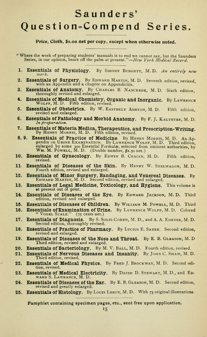 Sau nders' Question = Compend Series. Price, Cloth, $i.oo net per copy, except when otherwise noted. Where the work of preparing students' manuals is to end we cannot say, but the Saunders Series, in our opinion, bears off the palm at present.—New York Medical Record. 1. Essentials of Physiology. By Sidney Budgett, M. D. An entirely new tijork. 2. Essentials of Surgery. By Edward Martin, M. D. Seventh edition, revised with an Appendix and a chapter on Appendicitis. ' ' 3. Essentials of Anatomy. By Charles B. Nancrede, M. D. Sixth edition thoroughly revised and enlarged. ' 4. Essentials of Medical Chemistry, Organic and Inorganic. By Lawrence Wolff, M. D. Fifth edition, revised. 5. Essentials of Obstetrics. By W. Easterly Ashton, M. D. Fifth edition, revised and enlarged. 6. Essentials of Pathology and Morbid Anatomy. By f. j. Kalteyer, m. d. In preparation. 7. Essentials of Materia Medica, Therapeutics, and Prescription-Writing. By Henry Morris, M. D. Fifth edition, revised. 8. 9. Essentials of Practice of Medicine. By Henry Morris, M. D. An Ap- pendix on Urine Examination. By Lawrence Wolff, M. D. Third edition, enlarged by some 300 Essential Formulae, selected from eminent authorities, by Wm. M. Powell, M. D. (Double number, $1.50 net.) 10. Essentials of Gynecology. By Edwin B. Cragin, M. D. Fifth edition, revised. 11. Essentials of Diseases of the Skin. By Henry w. Stelwagon, m. D. Fourth edition, revised and enlarged. 12. Essentials of Minor Surgery, Bandaging, and Venereal Diseases. By Edward Martin, M. D. Second edition, revised and enlarged. 13. Essentials of Legal Medicine, Toxicology, and Hygiene. This volume is at present out of print. 14. Essentials of Diseases of the Eye. By Edward Jackson, M. D. Third edition, revised and enlarged. IB. Essentials of Diseases of Children. By William M. Powell, M. D. Third 16. Essentials of Examination of Urine. By Lawrence Wolff, M. D. Colored  VoGEL Scale. (75 cents net.) 17. Essentials of Diagnosis. By S. Solis-Cohen, M. D., and A. A. Eshner, M. D. Second edition, thoroughly revised. 18. Essentials of Practice of Pharmacy. By Lucius E. Sayre. Second edition, revised and enlarged. 19. Essentials of Diseases of the Nose and Throat. By £. B. Gleason, m. d Third edition, revised and enlarged. 20. Essentials of Bacteriology. By M. v. Ball, M. D. Fourth edition, revised. 21. Essentials of Nervous Diseases and Insanity. By John C. Shaw, M. D. Third edition, revised. 22. Essentials of Medical Physics. By Fred J. Brockway, M. D. Second edi- tion, revised. 23. Essentials of Medical Electricity. By David D. Stewart, M. D., and Ed- ward S. Lawrance, M. D. 24. Essentials of Diseases of the Ear. By E. B. Gleason, M. D. Second edition, revised and greatly enlarged. 26. Essentials of Histology. By Louis Leroy, M. D. With 73 original illustrations. Pamphlet containing specimen pages, etc., sent free upon application.