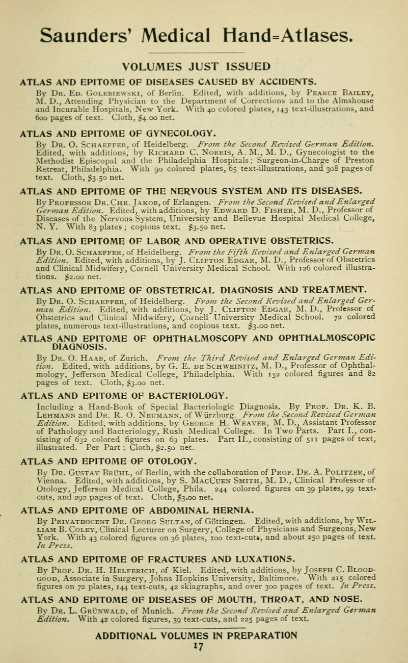 VOLUMES JUST ISSUED ATLAS AND EPITOME OF DISEASES CAUSED BY ACCIDENTS. By Dk. Ed. Goleuiewski, of Berlin. Edited, with additions, by Peakce Bailey, M. D., Attending Physician to the Department of Corrections and to the Almshouse and Incurable Hospitals, New York. With 40 colored plates, 143 text-illustrations, and 600 pages of te.\t. Cloth, $4 00 net. ATLAS AND EPITOME OF GYNECOLOGY. By Dr. O. Schaeffeh, of Heidelberg. From the Second Revised German Edition. Edited, with additions, by Richard C. Norris, A, M., M. D., Gynecologist to the Methodist Episcopal and the Philadelphia Hospitals; Surgeon-in-Charge of Preston Retreat, Philadelphia. With 90 colored plates, 65 text-illustrations, and 308 pages of text. Cloth, $350 net. ATLAS AND EPITOME OF THE NERVOUS SYSTEM AND ITS DISEASES. By Professor Dr. Chr. Jakob, of Erlangen. From the Second Revised and Enlarged German Edition. Edited, with additions, by Edward D. Fisher, M. D., Professor of Diseases of the Nervous System, University and Bellevue Hospital Medical College, N. Y. With 83 plates ; copious text. $3.50 net. ATLAS AND EPITOME OF LABOR AND OPERATIVE OBSTETRICS. By Dr. O. Schaeffer, of Heidelberg. From the Fifth Revised and Enlarged German Edition. Edited, with additions, by J. Clifton Edgar, M. D., Professor of Obstetrics and Clinical Midwifery, Cornell University Medical School. With 126 colored illustra- tions. 32.00 net. ATLAS AND EPITOME OF OBSTETRICAL DIAGNOSIS AND TREATMENT. By Dr. O. Schaeffer, of Heidelberg. From the Second Revised and Enlarged Ger- man Edition. Edited, with additions, by J. Clifton Edgar, M. D., Professor of Obstetrics and Clinical Midwifery, Cornell University Medical School. 72 colored plates, numerous te.xt-illustrations, and copious text. $3.00 net. ATLAS AND EPITOME OF OPHTHALMOSCOPY AND OPHTHALMOSCOPIC DIAGNOSIS. By Dr. O. Haab, of Zurich. From the Third Revised and Enlarged German Edi- tion. Edited, with additions, by G. E. de Schweinitz, M. D., Professor of Ophthal- mology, Jefferson Medical College, Philadelphia. With 152 colored figures and 82 pages of text. Cloth, $3.00 net. ATLAS AND EPITOME OF BACTERIOLOGY. Including a Hand-Book of Special Bacteriologic Diagnosis. By Prof. Dr. K. B. Lehmann and Dr. R. O. Neumann, of Wiirzburg. Fro7n the Second Revised Gerinan Edition. Edited, with additions, by George H. Weaver, M. D., Assistant Professor of Pathology and Bacteriology, Rush Medical College. In Two Parts. Part I., con- sisting of 632 colored figures on 69 plates. Part II., consisting of 51X pages of text, illustrated. Per Part : Cloth, $2.50 net. ATLAS AND EPITOME OF OTOLOGY. By Dr. Gustav BrIthl, of Berlin, with the collaboration of Prof. Dr. A. Politzer, of Vienna. Edited, with additions, by S. MacCuen Smith, M. D., Clinical Professor of Otology, Jefferson Medical College, Phila. 244 colored figures on 39 plates, 99 text- cuts, and 292 pages of text. Cloth, $3.00 net. ATLAS AND EPITOME OF ABDOMINAL HERNIA. By Privatdocent Dr. Georg Sultan, of Gottingen. Edited, with additions, by Wil- liam B. Coley, Clinical Lecturer on Surgery-, College of Physicians and Surgeons, New York. With 43 colored figures on 36 plates, 100 text-cuts, and about 250 pages of text. In Press. ATLAS AND EPITOME OF FRACTURES AND LUXATIONS. By Prof. Dr. H. Helferich, of Kiel. Edited, with additions, by Joseph C. Blood- good, Associate in Surgery, Johns Hopkins University, Baltimore. With 215 colored figures on 72 plates, 144 text-cuts, 42 skiagraphs, and over 300 pages of text. In Press. ATLAS AND EPITOME OF DISEASES OF MOUTH, THROAT, AND NOSE. By Dr. L. Grunwald. of Munich. From the Second Revised and Enlarged German Edition. With 42 colored figures, 39 text-cuts, and 225 pages of text. ADDITIONAL VOLUMES IN PREPARATION