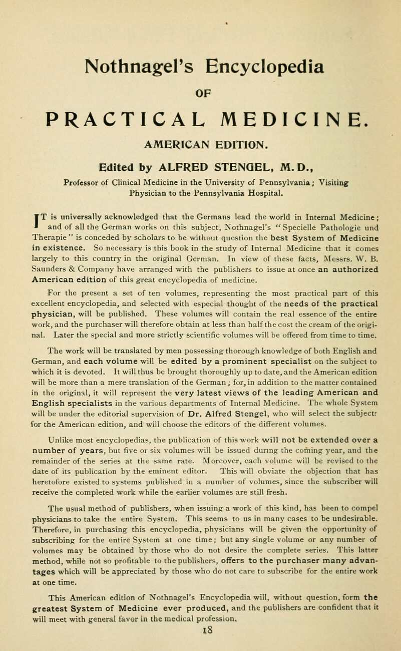 NothnagePs Encyclopedia OF PRACTICAL MEDICINE. AMERICAN EDITION. Edited by ALFRED STENGEL, M.D., Professor of Clinical Medicine in the University of Pennsylvania; Visiting Physician to the Pennsylvania Hospital. IT is universally acknowledged that the Germans lead the world in Internal Medicine; and of all the German works on this subject, Nothnagel's  Specielle Pathologic und Therapie  is conceded by scholars to be without question the best System of Medicine in existence. So necessary is this book in the study of Internal Medicine that it comes largely to this country in the original German. In view of these facts, Messrs. W. B. Saunders & Company have arranged with the publishers to issue at once an authorized American edition of this great encyclopedia of medicine. For the present a set of ten volumes, representing the most practical part of this excellent encyclopedia, and selected with especial thought of the needs of the practical physician, will be published. These volumes will contain the real essence of the entire work, and the purchaser will therefore obtain at less than half the cost the cream of the origi- nal. Later the special and more strictly scientific volumes will be offered from time to time. The work will be translated by men possessing thorough knowledge of both English and German, and each volume will be edited by a prominent specialist on the subject to which it is devoted. It will thus be brought thoroughly up to date, and the American edition will be more than a mere translation of the German ; for, in addition to the matter contained in the original, it will represent the very latest views of the leading American and English specialists in the various departments of Internal Medicine. The whole System will be under the editorial supervision of Dr. Alfred Stengel, who will select the subjectr for the American edition, and will choose the editors of the different volumes. Unlike most encyclopedias, the publication of this work will not be extended over a number of years, but five or six volumes will be issued dunng the coming year, and the remainder of the series at the same rate. Moreover, each volume will be revised to the date of its publication by the eminent editor. This will obviate the objection that has heretofore existed to systems published in a number of volumes, since the subscriber will receive the completed work while the earlier volumes are still fresh. The usual method of publishers, when issuing a work of this kind, has been to compel physicians to take the entire System. This seems to us in many cases to be undesirable. Therefore, in purchasing this encyclopedia, physicians will be given the opportunity of subscribing for the entire System at one time; but any single volume or any number of volumes may be obtained by those who do not desire the complete series. This latter method, while not so profitable to the publishers, offers to the purchaser many advan- tages which will be appreciated by those who do not care to subscribe for the entire work at one time. This American edition of Nothnagel's Encyclopedia will, without question, form the greatest System of Medicine ever produced, and the publishers are confident that it will meet with general favor in the medical profession. l8