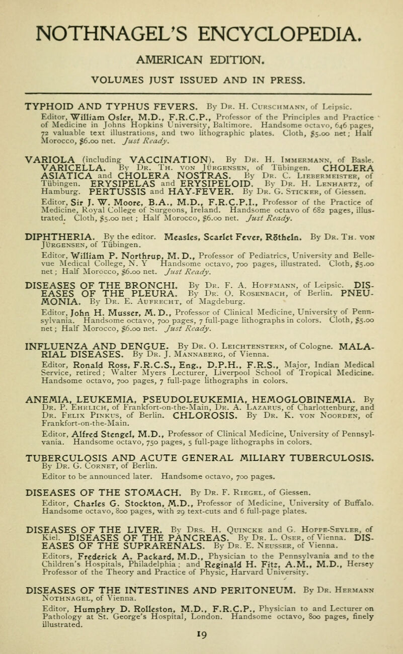 AMERICAN EDITION. VOLUMES JUST ISSUED AND IN PRESS. TYPHOID AND TYPHUS FEVERS. By Dr. H. Curschmann, of Leipsic. Editor. William Osier, M.D., F.R.C.P., Professor of the Principles and Practice of Medicine in Johns Hopkins University, Bahimore. Handsome octavo, 646 pages, 72 valuable text illustrations, and two lithographic plates. Cloth, J5.00 net; Half Morocco, 36.00 net. Just Ready. VARIOLA (including VACCINATION). By Dk. H. Immermann. of Basle. VARICELLA. By Dr. Th. von Jurgensen, of Tiibingen. CHOLERA ASIATICA and CHOLERA NOSTRAS. By Dr. C. Liebermeister, of Tubingen. ERYSIPELAS and ERYSIPELOID. By Dr. H. Lenhartz, of Hamburg. PERTUSSIS and HAY-FEVER. By Dr.'G. Sticker, of Giessen. Editor, Sir J. W. Moore, B.A., M.D., F.R.C.P.I., Professor of the Practice of Medicine, Royal College of Surgeons, Ireland. Handsome octavo of 682 pages, illus- trated. Cloth, $5.00 net ; Half Morocco, g6.oo net. Just Ready. DIPHTHERIA. By the editor. Measles, Scarlet Fever, Rotheln. By Dr. Th. von JIJRGENSEX, of Tiibingen. Editor. William P. Northrup, M.D., Professor of Pediatrics, University and Belle- vue Medical College, N. Y Handsome octavo, 700 pages, illustrated. Cloth, J5.00 net; Half Morocco, 36.00 net. Jjist Ready. DISEASES OF THE BRONCHL By Dr. F. A. Hoffmann, of Leipsic. DIS- EASES OF THE PLEURA. By Dr. O. Rosenbach, of Berlin. PNEU- MONIA. By Dr. E. Aufrecht, of Magdeburg. Editor, John H. Musser, M. D., Professor of Clinical Medicine, University of Penn- sylvania. Handsome octavo, 700 pages, 7 full-page lithographs in colors. Cloth, $5.00 net; Half Morocco, $6.00 net. Just Ready. INFLUENZA AND DENGUE. By Dr. O. Leichtenstern, of Cologne. MALA- RIAL DISEASES. By Dr. J. Mannaberg, of Vienna. Editor, Ronald Ross, F.R.C.S., Eng., D.P.H., F.R.S., Major, Indian Medical Service, retired; Walter Myers Lecturer, Liverpool School of Tropical Medicine. Handsome octavo, 700 pages, 7 full-page lithographs in colors. ANEMIA, LEUKEMIA, PSEUDOLEUKEMIA, HEMOGLOBINEMIA. By Dr. p. Ehklich, of Frankfort-on-the-Main. Dr. A. Lazarus, of Charlottenburg, and Dr. Felix Pinkus, of Berlin. CHLOROSIS. By Dr. K. von Noorden, of Frankfort-on-the-Main. Editor, Alfred Stengel, M.D., Professor of Clinical Medicine, University of Pennsyl- vania. Handsome octavo, 750 pages, 5 full-page lithographs in colors. TUBERCULOSIS AND ACUTE GENERAL MILIARY TUBERCULOSIS. By Dr. G. Cornet, of Berlin. Editor to be announced later. Handsome octavo, 700 pages. DISEASES OF THE STOMACH. By Dr. F. Riegel, of Giessen. Editor, Charles G. Stockton, M.D., Professor of Medicine, University of Buffalo. Handsome octavo, 800 pages, with 29 text-cuts and 6 full-page plates. DISEASES OF THE LIVER. Bv Drs. H. Quincke and G. Hoppe-Seyler, of Kiel. DISEASES OF THE PANCREAS. By Dr. L. Oser, of Vienna. DIS- EASES OF THE SUPRARENALS. By Dr. E. Neusser, of Vienna. Editors, Frederick A. Packard, M.D., Physician to the Pennsylvania and to the Children's Hospitals, Philadelphia ; and Reginald H. Fitz, A.M., M.D., Hersey Professor of the Theory and Practice of Physic, Harvard University. DISEASES OF THE INTESTINES AND PERITONEUM. By Dr. Hermann Nothnagel, of Vienna. Editor, Humphry D. RoIIeston, M.D., F.R.C.P., Physician to and Lecturer on Pathology at St. George's Hospital, London. Handsome octavo, 800 pages, finely illustrated.