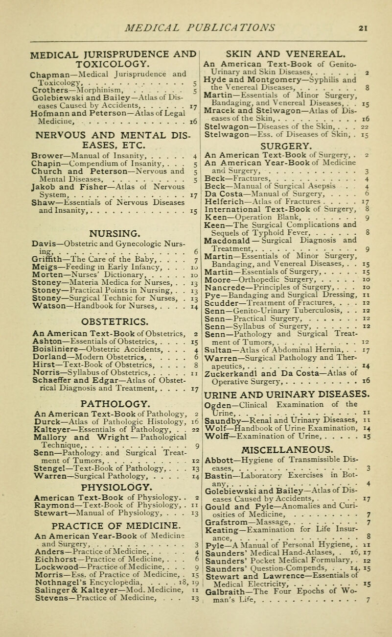 MEDICAL JURISPRUDENCE AND TOXICOLOGY. Chapman—Medical Jurisprudence and Toxicology, 5 Crothers—Morphinism, 5 Golebiewski and Bailey—Atlas of Dis- eases Caused by Accidents, 17 Hofmannand Peterson—Atlas of Legal Medicine, 16 NERVOUS AND MENTAL DIS- EASES, ETC. Brower—Manual of Insanity 4 Chapin—Compendium of Insanity, ... 5 Church and Peterson—Nervous and 5 Mental Diseases 5 Jakob and Fisher—Atlas of Nervous System, 17 Shaw—Essentials of Nervous Diseases and Insanity, 15 NURSING. Davis—Obstetric and Gynecologic Nurs- ing, 6 Griffith—The Care of the Baby, .... 7 Meigs—Feeding in Early Infancy, . . . u Morten—Nurses' Dictionary', 10 Stoney—Materia Medica for Nurses, . . 13 Stoney—Practical Points in Nursing, . . 13 Stoney—Surgical Technic for Nurses, . 13 Watson—Handbook for Nurses, .... 14 OBSTETRICS. An American Text-Book of Obstetrics, Ashton—Essentials of Obstetrics, . Boisliniere—Obstetric Accidents, Dorland—Modern Obstetrics, . . Hirst—Text-Book of Obstetrics, . Norris—Syllabus of Obstetrics, . . Schaeffer and Edgar—Atlas of Obstet rical Diagnosis and Treatment, . . . 17 PATHOLOGY. An American Text-Book of Pathology-, 2 Durck—Atlas of Pathologic Histology, 16 Kalteyer—Essentials of Pathology', . . 22 Mallory and Wright—Pathological Technique, 9 Senn—Pathology, and Surgical Treat- ment of Tumors, 12 Stengel—Text-Book of Pathology, ... 13 'Warren—Surgical Pathology, .... 14 PHYSIOLOGY. American Text-Book of Physiology. . 2 Raymond—Text-Book of Physiology, . 11 Stewart—Manual of Physiology', ... 13 PRACTICE OF MEDICINE. An American Year-Book of Medicine and Surgery, 3 Anders—Practice of Medicine, 4 Eichhorst—Practice of Medicine, ... 6 Lockwood—Practice of Medicine, ... 9 Morris—Ess. of Practice of Medicine, . 15 Nothnagel's Encyclopedia, . . . . 18, 19 Salinger & Kalteyer—Mod. Medicine, ti Stevens—Practice of Medicine, ... 13 SKIN AND VENEREAL. An American Text-Book of Genito- urinary and Skin Diseases, 2 Hyde and Montgomery—Syphilis and the Venereal Diseases, 8 Martin—Essentials of Minor Surgery, Bandaging, and Venereal Diseases, . . 15 Mracek and Stelwagon—Atlas of Dis- eases of the Skin, 16 SteI\A/agon—Diseases of the Skin, ... 22 Stelwagon—Ess. of Diseases of Skin, . 15 SURGERY. An American Text-Book of Surgery, . 2 An American Year-Book of Medicine and Surgery, 3 Beck—Fractures, 4 Beck—Manual of Surgical Asepsis . . 4 Da Costa—Manual of Surgery, .... 6 Helferich—Atlas of Fractures 17 International Text-Book of Surgery, 8 Keen—Operation Blank, 9 Keen—The Surgical Complications and Sequels of Typhoid Fever 8 Macdonald — Siu-gical Diagnosis and Treatment, 9 Martin—Essentials of Minor Surgery, Bandaging, and Venereal Diseases, . . 15 Martin—Essentials of Surgerj', 15 Moore—Orthopedic Surgerj-, 10 Nancrede—Principles of Surgery', ... 10 Pye—Bandaging and Surgical Dressing, 11 Scudder—Treatment of Fractures, ... 12 Senn—Genito-Urinary Tuberculosis, . . 12 Senn—Practical Siu-gery-, 12 Senn—Syllabus of Surgery', 12 Senn—Pathology and Surgical Treat- ment of Tumors, 12 Sultan—Atlas of Abdominal Hernia, . . 17 Warren—Surgical Pathology and Ther- apeutics, 14 Zuckerkandl and Da Costa—Atlas of Operative Surgery, 16 URINE AND URINARY DISEASES. Ogden—Clinical Examination of the Urine,  Saundby—Renal and Urinary Diseases, 11 Wolf—Handbook of Urine Examination, 14 Wolff—Examination of Urine, 15 MISCELLANEOUS. Abbott—Hygiene of Transmissible Dis- eases, 3 Bastin—Laboratory Exercises in Bot- any, 4 Golebiewski and Bailey—Atlas of Dis- eases Caused by Accidents, . . • • 17 Gould and Pyle—Anomalies and Curi- osities of INIedicine, 7 Grafstrom—Massage, 7 Keating—Examination for Life Insur- ance, ° Pyle—A Manual of Personal Hygiene, . 11 Saunders'Medical Hand-Atlases, . 16,17 Saunders' Pocket Medical Formulary, . 12 Saunders' Question-Compends, . . 14, 15 Stewart and Lawrence—Essentials of Medical Electricity, 15 Galbraith—The Four Epochs of Wo- man's Li^e, 7