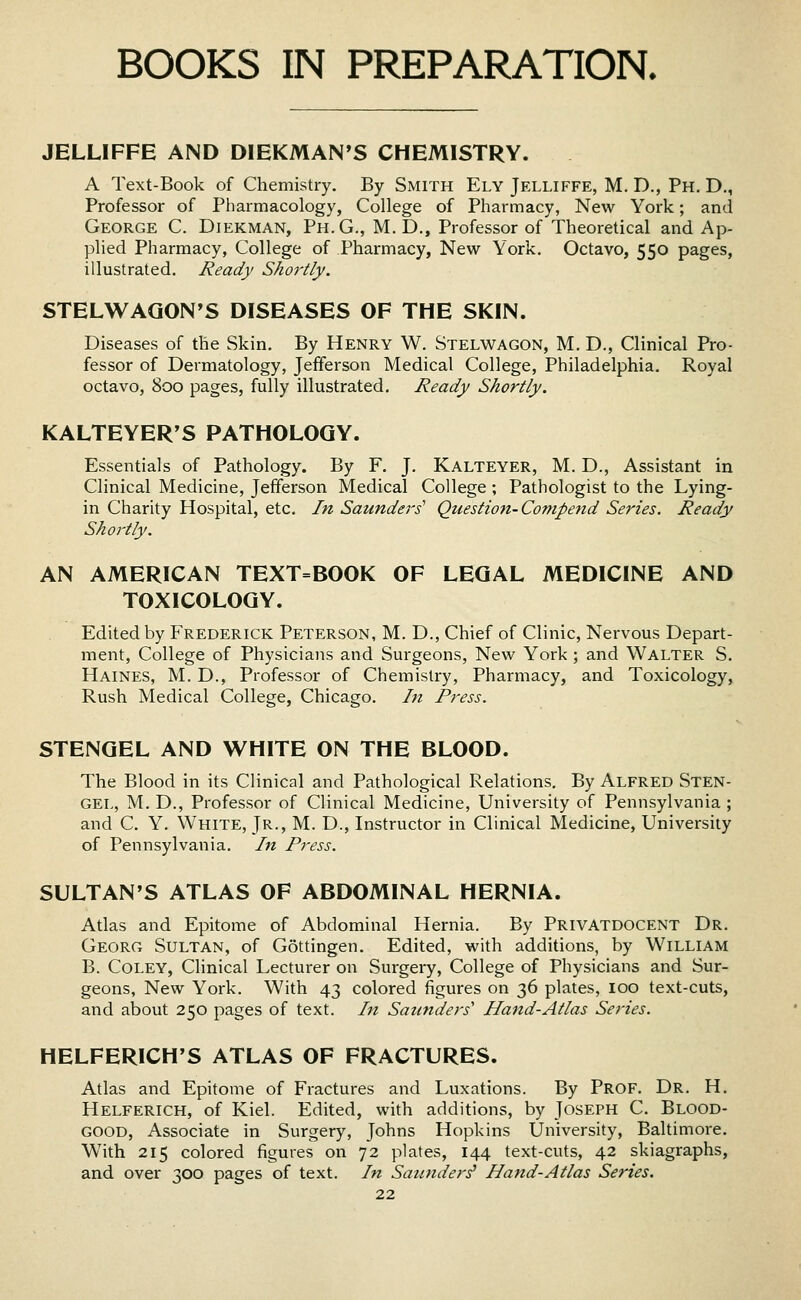 BOOKS IN PREPARATION. JELLIFFE AND DIEKMAN'S CHEMISTRY. A Text-Book of Chemistry. By Smith Ely Jelliffe, M. D., Ph. D., Professor of Pharmacology, College of Pharmacy, New York; and George C. Diekman, Ph.G., M.D., Professor of Theoretical and Ap- plied Pharmacy, College of Pharmacy, New York, Octavo, 550 pages, illustrated. Ready Shortly. STELWAGON'S DISEASES OF THE SKIN. Diseases of the Skin. By Henry W. Stelwagon, M. D., Clinical Pro- fessor of Dermatology, Jefferson Medical College, Philadelphia. Royal octavo, 800 pages, fully illustrated. Ready Shortly. KALTEYER'S PATHOLOGY. Essentials of Pathology. By F. J. Kalteyer, M. D., Assistant in Clinical Medicine, Jefferson Medical College ; Pathologist to the Lying- in Charity Hospital, etc. In Saunders' Question-Compend Series. Ready Shortly. AN AMERICAN TEXT=BOOK OF LEGAL MEDICINE AND TOXICOLOGY. Edited by Frederick Peterson, M. D., Chief of Clinic, Nervous Depart- ment, College of Physicians and Surgeons, New York ; and Walter S. Haines, M. D., Professor of Chemistry, Pharmacy, and Toxicology, Rush Medical College, Chicago. In Press. STENGEL AND WHITE ON THE BLOOD. The Blood in its Clinical and Pathological Relations. By Alfred Sten- gel, M, D., Professor of Clinical Medicine, University of Pennsylvania ; and C. Y. White, Jr., M. D., Instructor in Clinical Medicine, University of Pennsylvania. In Press. SULTAN'S ATLAS OF ABDOMINAL HERNIA. Atlas and Epitome of Abdominal Hernia. By PrivaTDOCENT Dr. Georg Sultan, of Gottingen. Edited, with additions, by William B. Coley, Clinical Lecturer on Surgery, College of Physicians and Sur- geons, New York. With 43 colored figures on 36 plates, 100 text-cuts, and about 250 pages of text. In Saunders'' Hand-Atlas Series. HELFERICH'S ATLAS OF FRACTURES. Atlas and Epitome of Fractures and Luxations. By Prof. Dr. H. Helferich, of Kiel. Edited, with additions, by Joseph C. Blood- good, Associate in Surgery, Johns Hopkins University, Baltimore, With 215 colored figures on 72 plates, 144 text-cuts, 42 skiagraphs, and over 300 pages of text. In Saunders' Hand-Atlas Series.