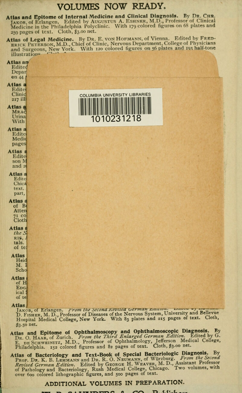 COLUMBIA UNIVERSITY LIBRARIES 1010231218 VOLUMES NOW READY. Atlas and Epitome of internal Medicine and Clinical Diagnodls. By Dr. Chr. Jakob of Erlangen. Edited by Augustus A. Eshnkr, M.I)., Professor of Clinical Medicine in the Philadelphia Polyclinic. With 179 colored figures on 6S plates and 259 pages of text. Cloth, $3.00 net. Atlas of Legal Medicine. By Dr. E. von Hofmann, of Vienna. Edited by Fred- erick Peterson, M.D., Chief of Clinic, Nervous Department, College of Physicians and Surgeons, New York. With 120 colored figures on 56 plates and 19-^ half-tone illustration^ '^'- Atlas aiT Edited Depar on 44 Atlas a Edite Clinic 217 ill Atlas ^ Mr AC Urina With Atlas a Edite Medi< pages Atlas i Edite son I\' and 2' Atlas a Edite Chica text, part, Atlas i of B< Alter 71 CO Cloth Atlas i theS RIS, i tals. of te Atlas Heid M. 1 Scho Atlas of H Edg ical I of te Atlas, Jakob, of Erlangen. I'rom the Second. Kevisea K^erman iLaintm. x:^.vv.<^ -_, ^«., D. Fisher, M. D., Professor of Diseases of the Nervous System, University and Bellevue Hospital Medical College, New York. With 83 plates and 215 pages of text. Cloth, $3.50 net. Atlas and Epitome of Ophthalmoscopy and Ophthalmoscopic Diagnosis. By Dr O Haab, of Zurich. From the Third Enlarged German Edition Edited by Cr. E DE ScHWEiNiTZ, M.D., Profcssor of Ophthalmology', Jefferson Medical College, Philadelphia. 152 colored figures and 82 pages of text. Cloth, $3.00 net. Atlas of Bacteriology and Text=Book of Special Bacteriologic Diagnosis. By Prof. Dr. K. B. Lehmann and Dr. R. O. Neumann, of W urzburg. Frovi the Second Revised German Edition. Edited by George H. Weaver, M. D., Assistant Professor of Pathology and Bacteriology, Rush Medical College, Chicago. Two volumes, with over 600 colored lithographic figures, and 500 pages of text. ADDITIONAL VOLUMES IN PREPARATION. T5 tf'_l