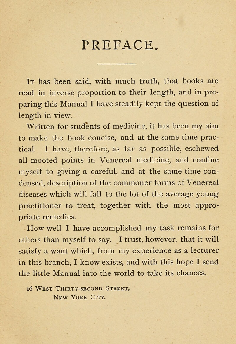 PREFACE. It has been said, with much truth, that books are read in inverse proportion to their length, and in pre- paring this Manual I have steadily kept the question of length in view. Written for students of medicine, it has been my aim to make the book concise, and at the same time prac- tical. I have, therefore, as far as possible, eschewed all mooted points in Venereal medicine, and confine myself to giving a careful, and at the same time con- densed, description of the commoner forms of Venereal diseases which will fall to the lot of the average young practitioner to treat, together with the most appro- priate remedies. How well I have accomplished my task remains for others than myself to say. I trust, however, that it will satisfy a want which, from my experience as a lecturer in this branch, I know exists, and with this hope I send the little Manual into the world to take its chances. i6 West Thirty-second Street, New York City.