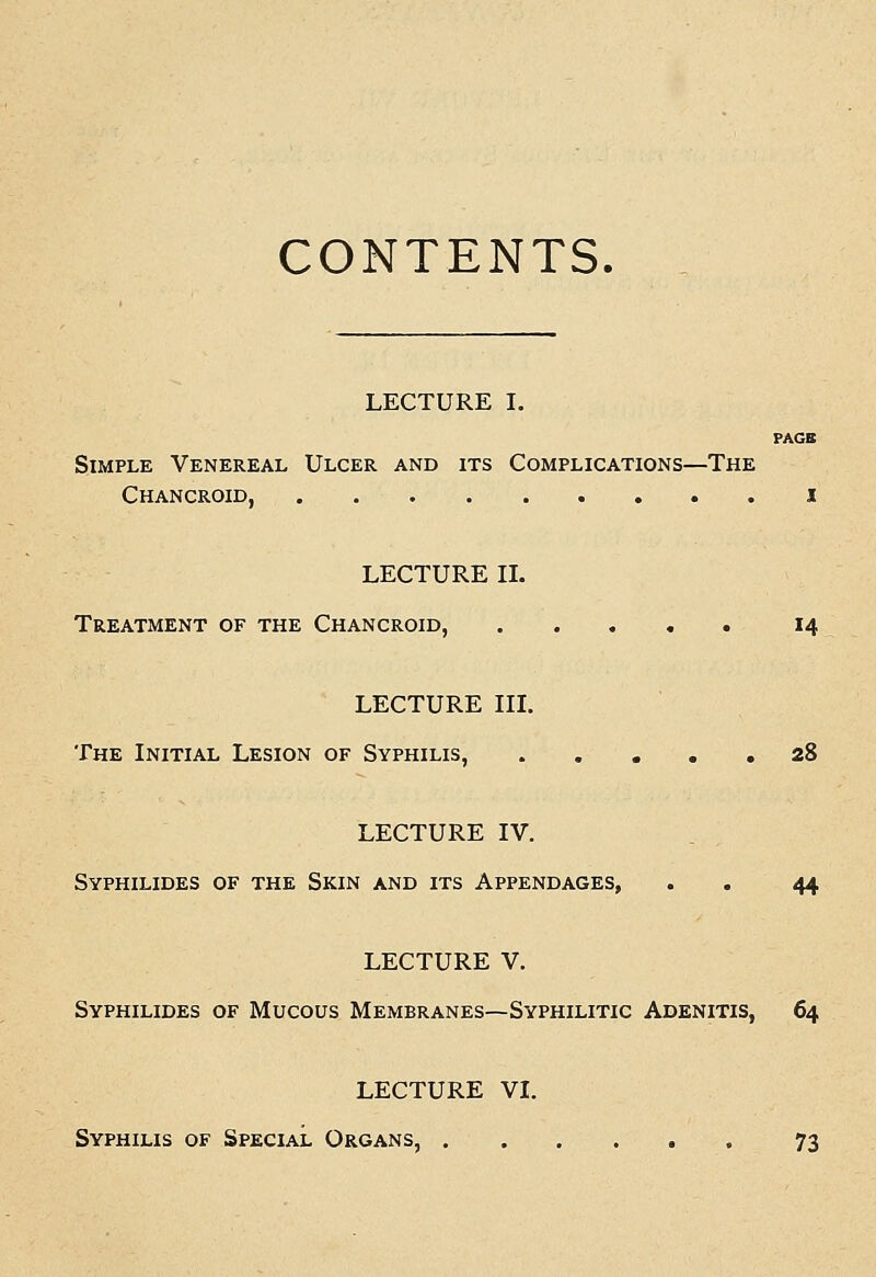 CONTENTS. LECTURE I. PAGB Simple Venereal Ulcer and its Complications—The Chancroid, i LECTUREIL Treatment of the Chancroid, 14 LECTURE III. The Initial Lesion of Syphilis, 28 LECTURE IV. Syphilides of the Skin and its Appendages, . . 44 LECTURE V. Syphilides of Mucous Membranes—Syphilitic Adenitis, 64 LECTURE VI. Syphilis of Special Organs, 73