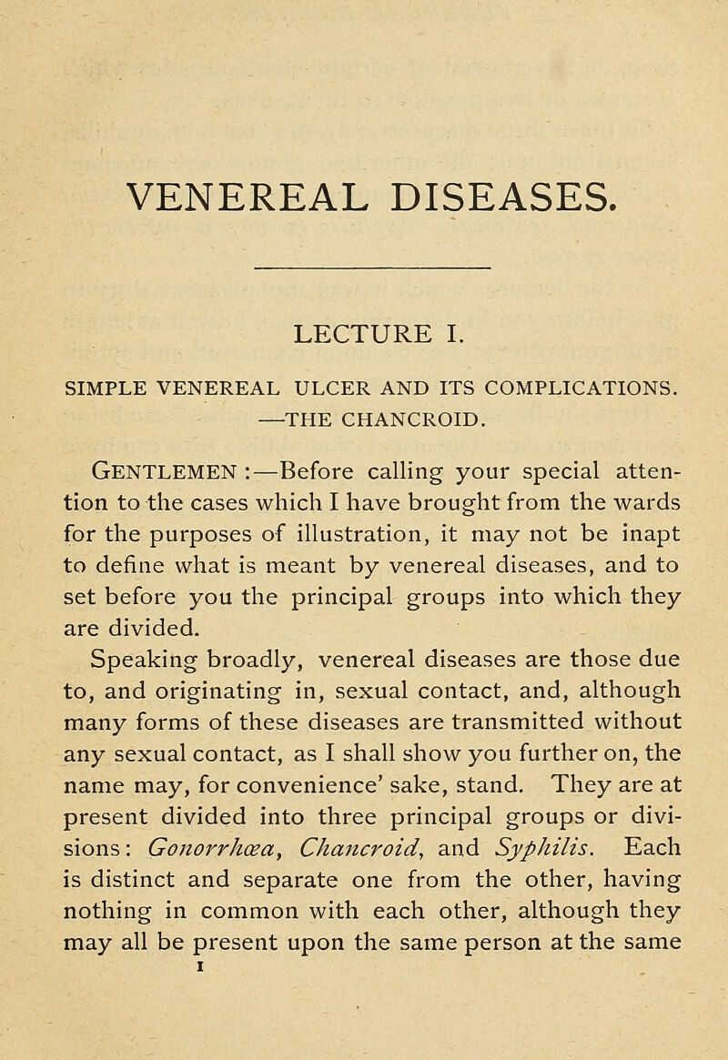 VENEREAL DISEASES. LECTURE I. SIMPLE VENEREAL ULCER AND ITS COMPLICATIONS. —THE CHANCROID. Gentlemen :—Before calling your special atten- tion to the cases which I have brought from the wards for the purposes of illustration, it may not be inapt to define what is meant by venereal diseases, and to set before you the principal groups into which they are divided. Speaking broadly, venereal diseases are those due to, and originating in, sexual contact, and, although many forms of these diseases are transmitted without any sexual contact, as I shall show you further on, the name may, for convenience' sake, stand. They are at present divided into three principal groups or divi- sions : Gonorrhoea, Chancroid, and Syphilis. Each is distinct and separate one from the other, having nothing in common with each other, although they may all be present upon the same person at the same