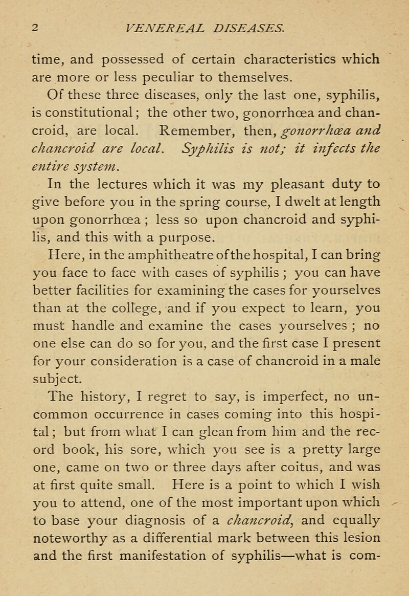 time, and possessed of certain characteristics which are more or less peculiar to themselves. Of these three diseases, only the last one, syphilis, is constitutional; the other two, gonorrhoea and chan- croid, are local. Remember, then, gonorrhoea a7id chancroid are local. Syphilis is not; it infects the entire system. In the lectures which it was my pleasant duty to give before you in the spring course, I dwelt at length upon gonorrhcea ; less so upon chancroid and syphi- lis, and this with a purpose. Here, in the amphitheatre of the hospital, I can bring you face to face with cases of syphilis ; you can have better facilities for examining the cases for yourselves than at the college, and if you expect to learn, you must handle and examine the cases yourselves ; no one else can do so for you, and the first case I present for your consideration is a case of chancroid in a male subject. The history, I regret to say, is imperfect, no un- common occurrence in cases coming into this hospi- tal ; but from what I can glean from him and the rec- ord book, his sore, which you see is a pretty large one, came on two or three days after coitus, and was at first quite small. Here is a point to which I wish you to attend, one of the most important upon which to base your diagnosis of a chancroid, and equally noteworthy as a differential mark between this lesion and the first manifestation of syphilis—what is com-