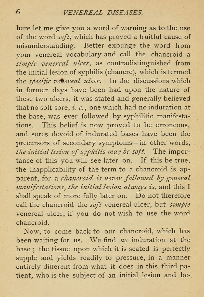 here let me give you a word of warning as to the use of the word soft^ which has proved a fruitful cause of misunderstanding. Better expunge the word from your venereal vocabulary and call the chancroid a simple venereal ulcer, as contradistinguished from the initial lesion of syphilis (chancre), which is termed the specific v^ereal ulcer. In the discussions which in former days have been had upon the nature of these two ulcers, it was stated and generally believed that no soft sore, /. e., one which had no induration at the base, was ever followed by syphilitic manifesta- tions. This belief is now proved to be erroneous, and sores devoid of indurated bases have been the precursors of secondary symptoms—in other words, the ijiitial lesion of sypJiilis may be soft. The impor- tance of this you will see later on. If this be true, the inapplicability of the term to a chancroid is ap- parent, for a chancroid is never folloiued by general manifestations, the initial lesion always is, and this I shall speak of more fully later on. Do not therefore call the chancroid the soft venereal ulcer, but simple venereal ulcer, if you do not wish to use the word chancroid. Now, to come back to our chancroid, which has been waiting for us. We find no induration at the base ; the tissue upon which it is seated is perfectly supple and yields readily to pressure, in a manner entirely different from what it does in this third pa- tient, who is the subject of an initial lesion and be-