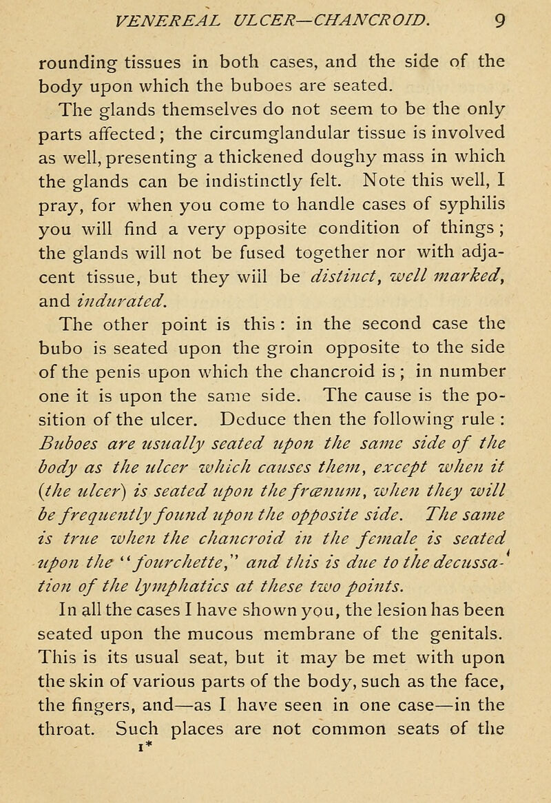 rounding tissues in both cases, and the side of the body upon which the buboes are seated. The glands themselves do not seem to be the only parts affected; the circumglandular tissue is involved as well, presenting a thickened doughy mass in which the glands can be indistinctly felt. Note this well, I pray, for when you come to handle cases of syphilis you will find a very opposite condition of things ; the glands will not be fused together nor with adja- cent tissue, but they will be distinct, well marked, and indurated. The other point is this : in the second case the bubo is seated upon the groin opposite to the side of the penis upon which the chancroid is; in number one it is upon the same side. The cause is the po- sition of the ulcer. Deduce then the following rule : Bilboes are usually seated upon the same side of the body as the ulcer zvhlch causes them, except zvheu it {the ulce7') is seated upon the frcenum, when they will be frequently found upon the opposite side. The sajne is true when the chancroid in the female is seated tipoji the  fourchette, and this is due to tJie decussa- tion of the lymphatics at these two points. In all the cases I have shown you, the lesion has been seated upon the mucous membrane of the genitals. This is its usual seat, but it may be met with upon the skin of various parts of the body, such as the face, the fingers, and—as I have seen in one case—in the throat. Such places are not common seats of the