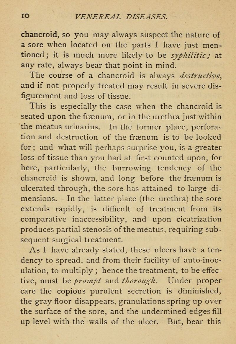 chancroid, so you may always suspect the nature of a sore when located on the parts I have just men- tioned ; it is much more likely to be syphilitic; at any rate, always bear that point in mind. The course of a chancroid is always destructive, and if not properly treated may result in severe dis- figurement and loss of tissue. This is especially the case when the chancroid is seated upon the frsenum, or in the urethra just within the meatus urinarius. In the former place, perfora- tion and destruction of the frasnum is to be looked for; and what will perhaps surprise you, is a greater loss of tissue than you had at first counted upon, for here, particularly, the burrowing tendency of the chancroid is shown, and long before the fraenum is ulcerated through, the sore has attained to large di- mensions. In the latter place (the urethra) the sore extends rapidly, is difficult of treatment from its comparative inaccessibility, and upon cicatrization produces partial stenosis of the meatus, requiring sub- sequent surgical treatment. As I have already stated, these ulcers have a ten- dency to spread, and from their facility of auto-inoc- ulation, to multiply ; hence the treatment, to be effec- tive, must h& provipt and thorough. Under proper care the copious purulent secretion is diminished, the gray floor disappears, granulations spring up over the surface of the sore, and the undermined edges fill up level with the walls of the ulcer. But, bear this