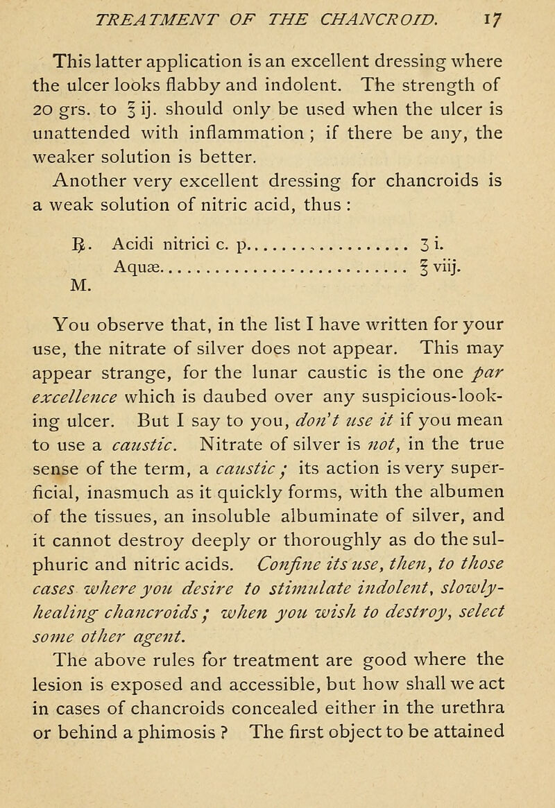 This latter application is an excellent dressing where the ulcer looks flabby and indolent. The strength of 20 grs. to § ij. should only be used when the ulcer is unattended with inflammation ; if there be any, the weaker solution is better. Another very excellent dressing for chancroids is a weak solution of nitric acid, thus : 3- Acidi nitrici c. p 3 i. Aquae § viij. M. You observe that, in the list I have written for your use, the nitrate of silver does not appear. This may appear strange, for the lunar caustic is the one par excellence which is daubed over any suspicious-look- ing ulcer. But I say to you, don't use it if you mean to use a caustic. Nitrate of silver is not, in the true sense of the term, a caustic ; its action is very super- ficial, inasmuch as it quickly forms, with the albumen of the tissues, an insoluble albuminate of silver, and it cannot destroy deeply or thoroughly as do the sul- phuric and nitric acids. Confine itstise, then, to those cases where you desire to stimulate indolent, slowly- healing chancroids / when you wish to destroy, select some other agent. The above rules for treatment are good where the lesion is exposed and accessible, but how shall we act in cases of chancroids concealed either in the urethra or behind a phimosis ? The first object to be attained
