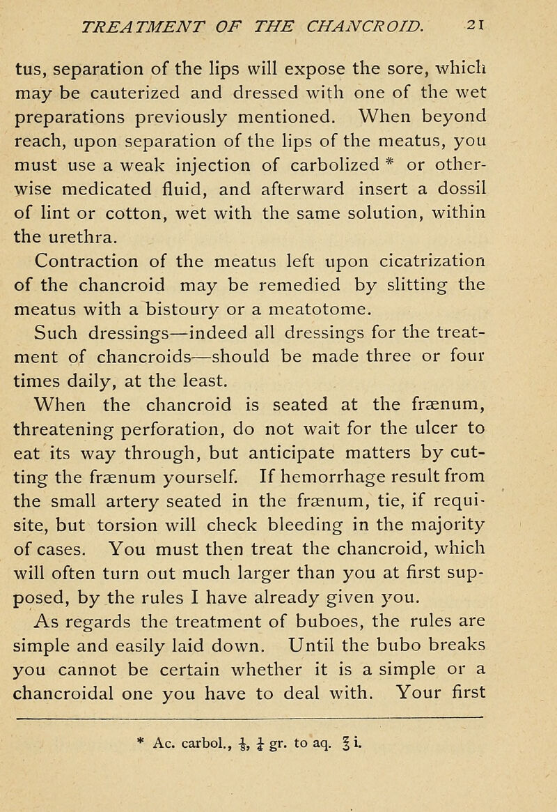 tus, separation of the lips will expose the sore, which may be cauterized and dressed with one of the wet preparations previously mentioned. When beyond reach, upon separation of the lips of the meatus, you must use a weak injection of carbolized * or other- wise medicated fluid, and afterward insert a dossil of lint or cotton, wet with the same solution, within the urethra. Contraction of the meatus left upon cicatrization of the chancroid may be remedied by slitting the meatus with a bistoury or a meatotome. Such dressings—indeed all dressings for the treat- ment of chancroids—should be made three or four times daily, at the least. When the chancroid is seated at the fraenum, threatening perforation, do not wait for the ulcer to eat its way through, but anticipate matters by cut- ting the fraenum yourself If hemorrhage result from the small artery seated in the fraenum, tie, if requi- site, but torsion will check bleeding in the majority of cases. You must then treat the chancroid, which will often turn out much larger than you at first sup- posed, by the rules I have already given you. As regards the treatment of buboes, the rules are simple and easily laid down. Until the bubo breaks you cannot be certain whether it is a simple or a chancroidal one you have to deal with. Your first * Ac. carbol., \, \ gr. to aq. § i.