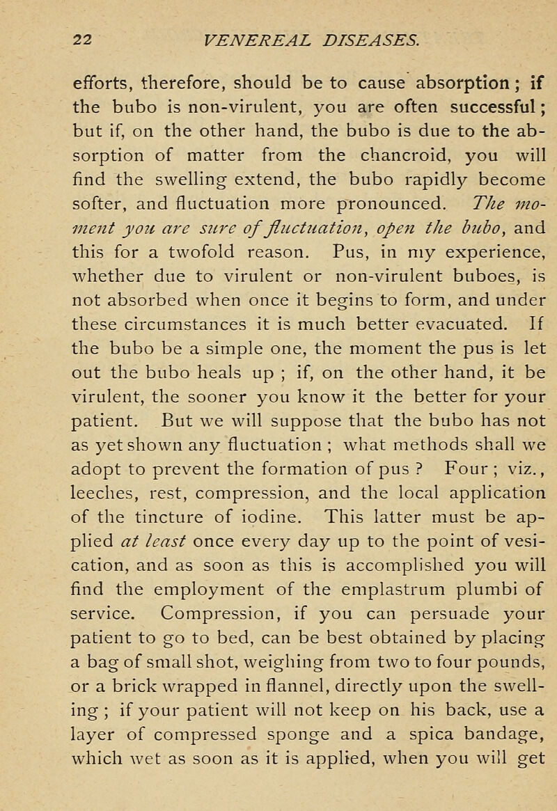 efforts, therefore, should be to cause absorption; if the bubo is non-virulent, you are often successful; but if, on the other hand, the bubo is due to the ab- sorption of matter from the chancroid, you will find the swelling extend, the bubo rapidly become softer, and fluctuation more pronounced. The mo- ment you are sure of fluctuation, opefi the bubo, and this for a twofold reason. Pus, in my experience, whether due to virulent or non-virulent buboes, is not absorbed when once it begins to form, and under these circumstances it is much better evacuated. If the bubo be a simple one, the moment the pus is let out the bubo heals up ; if, on the other hand, it be virulent, the sooner you know it the better for your patient. But we will suppose that the bubo has not as yet shown any fluctuation ; what methods shall we adopt to prevent the formation of pus ? Four ; viz., leeches, rest, compression, and the local application of the tincture of iodine. This latter must be ap- plied at least once every day up to the point of vesi- cation, and as soon as this is accomplished you will find the employment of the emplastrum plumbi of service. Compression, if you can persuade your patient to go to bed, can be best obtained by placing a bag of small shot, weighing from two to four pounds, or a brick wrapped in flannel, directly upon the swell- ing ; if your patient will not keep on his back, use a layer of compressed sponge and a spica bandage, which wet as soon as it is applied, when you will get