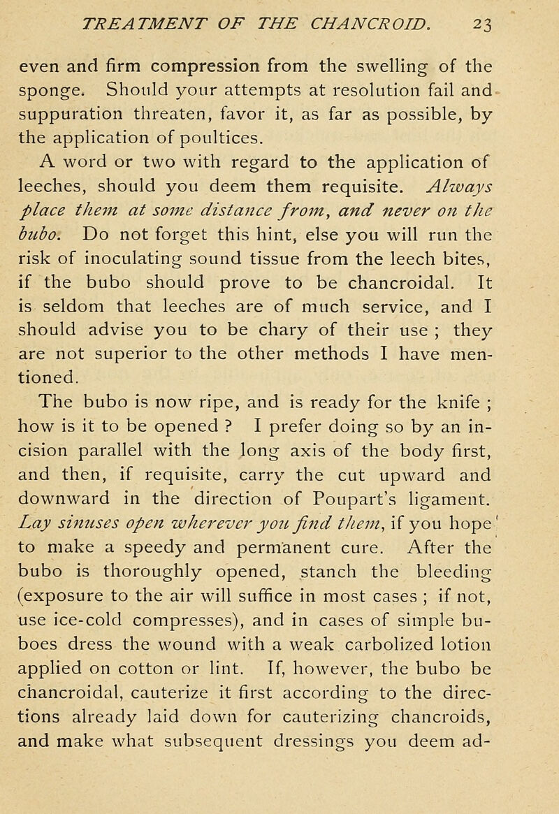 even and firm compression from the swelling of the sponge. Should your attempts at resolution fail and suppuration threaten, favor it, as far as possible, by the application of poultices. A word or two with regard to the application of leeches, should you deem them requisite. Always place the-pn at some dista7ice from, and never on the bubo. Do not forget this hint, else you will run the risk of inoculating sound tissue from the leech bites, if the bubo should prove to be chancroidal. It is seldom that leeches are of much service, and I should advise you to be chary of their use ; they are not superior to the other methods I have men- tioned. The bubo is now ripe, and is ready for the knife ; how is it to be opened ? I prefer doing so by an in- cision parallel with the long axis of the body first, and then, if requisite, carry the cut upward and downward in the direction of Poupart's ligament. Lay sinuses open wherever you find them, if you hope' to make a speedy and permanent cure. After the bubo is thoroughly opened, stanch the bleeding (exposure to the air will suffice in most cases ; if not, use ice-cold compresses), and in cases of simple bu- boes dress the wound with a weak carbolized lotion applied on cotton or lint. If, however, the bubo be chancroidal, cauterize it first according to the direc- tions already laid down for cauterizing chancroids, and make what subsequent dressings you deem ad-