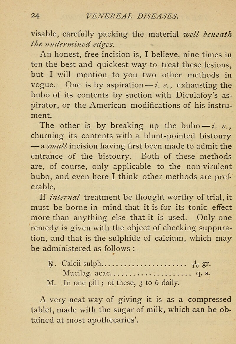 visable, carefully packing the material well beneath the undermined edges. An honest, free incision is, I believe, nine times in ten the best and quickest way to treat these lesions, but I will mention to you two other methods in vogue. One is by aspiration — /. e., exhausting the bubo of its contents by suction with Dieulafoy's as- pirator, or the American modifications of his instru- ment. The other is by breaking up the bubo — i. e., churning its contents with a blunt-pointed bistoury — 3. small incision having first been made to admit the entrance of the bistoury. Both of these methods are, of course, only applicable to the non-virulent bubo, and even here I think other methods are pref erable. If internal treatment be thought worthy of trial, it must be borne in mind that it is for its tonic effect more than anything else that it is used. Only one remedy is given with the object of checking suppura- tion, and that is the sulphide of calcium, which may be administered as follows : '^. Caicii sulph To S^- Mucilag. acac q. s. M. In one pill; of these, 3 to 6 daily. A very neat way of giving it is as a compressed tablet, made with the sugar of milk, which can be ob- tained at most apothecaries'.