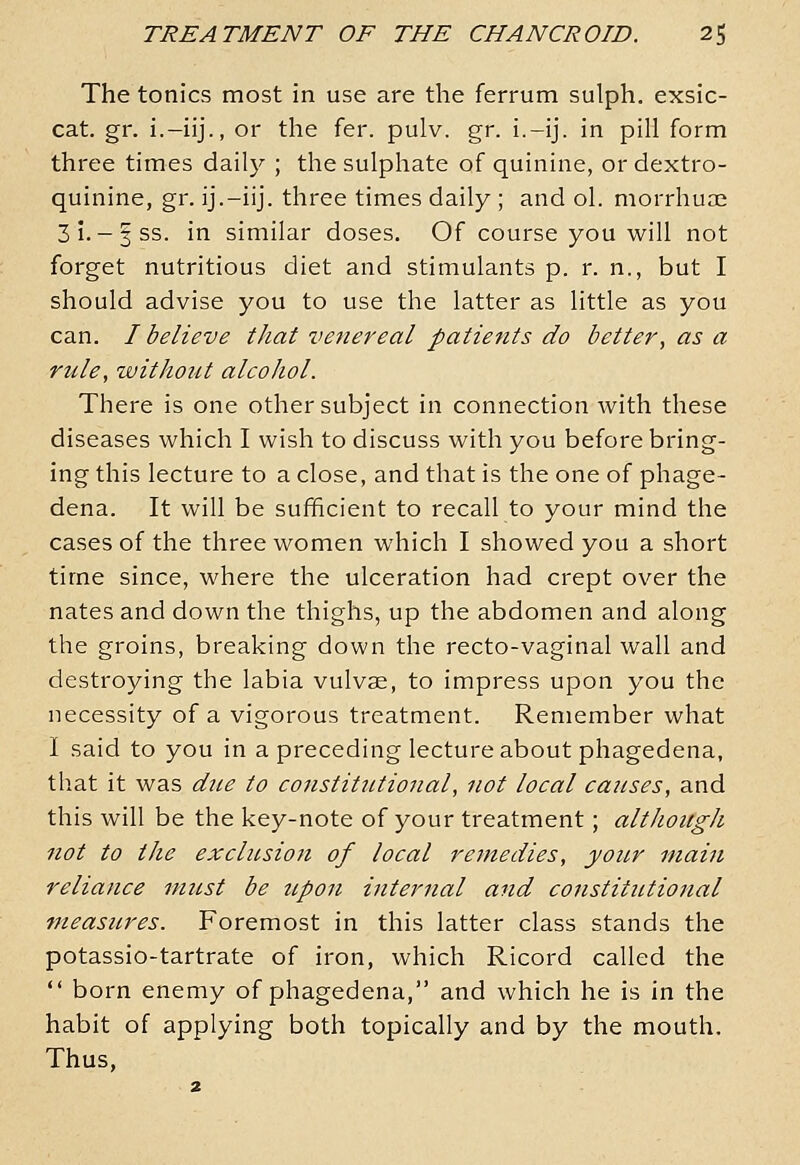 The tonics most in use are the ferrum sulph. exsic- cat. gr. i.-iij., or the fer. pulv. gr. i.-ij. in pill form three times daily ; the sulphate of quinine, or dextro- quinine, gr. ij.-iij. three times daily ; and ol. morrhuae 3i.-3SS. in similar doses. Of course you will not forget nutritious diet and stimulants p. r. n., but I should advise you to use the latter as little as you can. / believe that venereal patients do better, as a rule, without alcohol. There is one other subject in connection with these diseases which I wish to discuss with you before bring- ing this lecture to a close, and that is the one of phage- dena. It will be sufficient to recall to your mind the cases of the three women which I showed you a short time since, where the ulceration had crept over the nates and down the thighs, up the abdomen and along the groins, breaking down the recto-vaginal wall and destroying the labia vulvae, to impress upon you the necessity of a vigorous treatment. Remember what I said to you in a preceding lecture about phagedena, that it was due to constitutional, not local causes, and this will be the key-note of your treatment; although not to the exclusion of local remedies, your main reliance must be upon internal and constitutional Pleasures. Foremost in this latter class stands the potassio-tartrate of iron, which Ricord called the  born enemy of phagedena, and which he is in the habit of applying both topically and by the mouth. Thus,