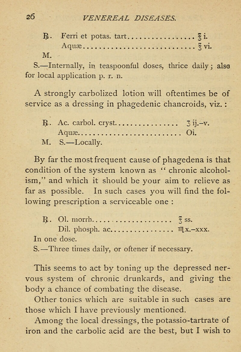 5. • Ferri et potas. tart | i. Aqu^ ' I vi. M. S.—Internally, in. teaspoonful doses, tlirice daily; also for local application p. r. n. A strongly carbolized lotion will oftentimes be of service as a dressing in phagedenic chancroids, viz. : 5. • Ac. carbol. cryst 3 ij.-v. Aquse Oi. M. S.—Locally. By far the most frequent cause of phagedena is that condition of the system known as  chronic alcohol- ism, and which it should be your aim to relieve as far as possible. In such cases you will find the fol- lowing prescription a serviceable one : ^5. 01. morrh f ss. Dil. phosph. ac lUx.-xxx. In one dose. S.—Three times daily, or oftener if necessary. This seems to act by toning up the depressed ner- vous system of chronic drunkards, and giving the body a chance of combating the disease. Other tonics which are suitable in such cases are those which I have previously mentioned. Among the local dressings, the potassio-tartrate of iron and the carbolic acid are the best, but I wish to