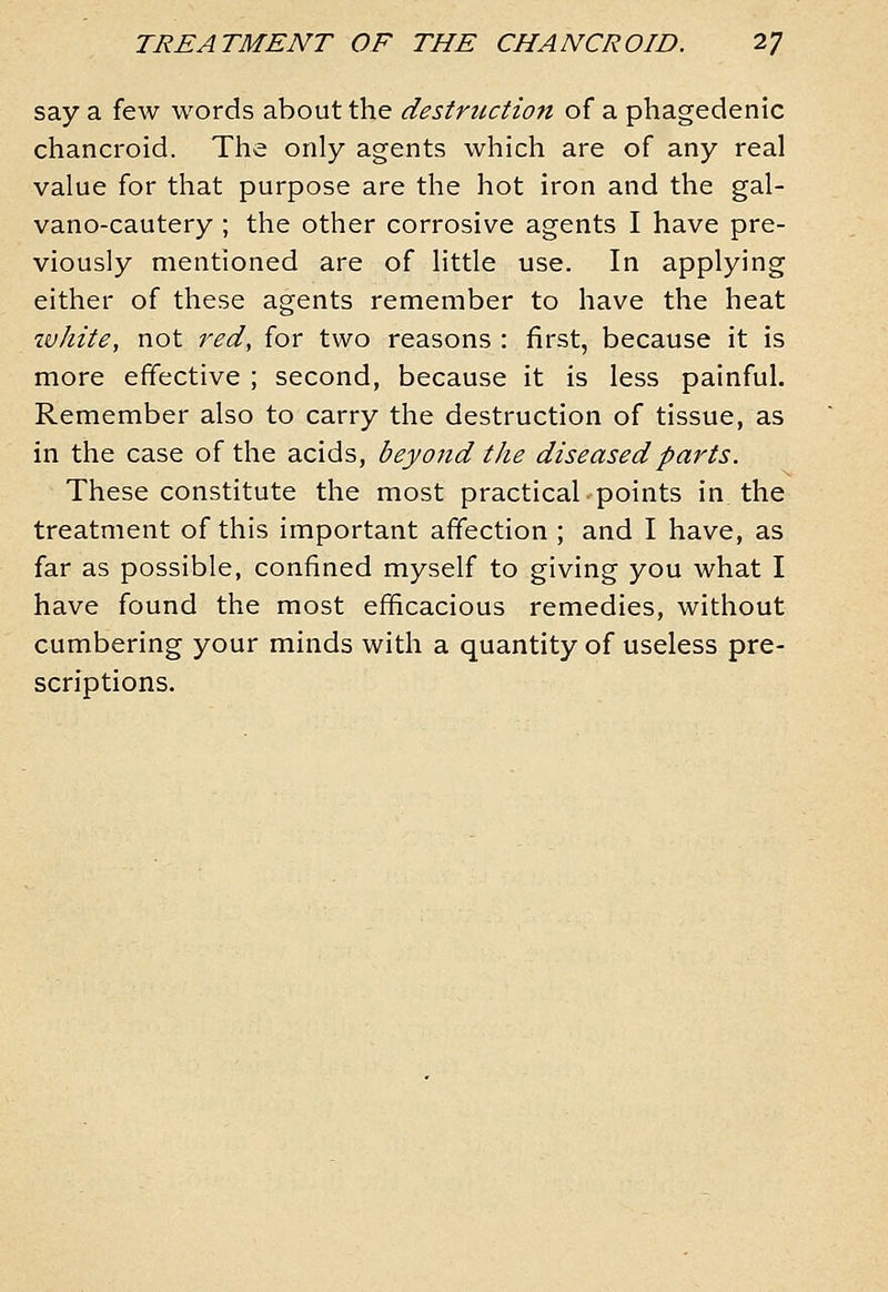 say a few words about the destruction of a phagedenic chancroid. The only agents which are of any real value for that purpose are the hot iron and the gal- vano-cautery ; the other corrosive agents I have pre- viously mentioned are of little use. In applying either of these agents remember to have the heat ivliite, not i^ed, for two reasons : first, because it is more effective ; second, because it is less painful. Remember also to carry the destruction of tissue, as in the case of the acids, beyond the diseased parts. These constitute the most practical points in the treatment of this important affection ; and I have, as far as possible, confined myself to giving you what I have found the most efficacious remedies, without cumbering your minds with a quantity of useless pre- scriptions.