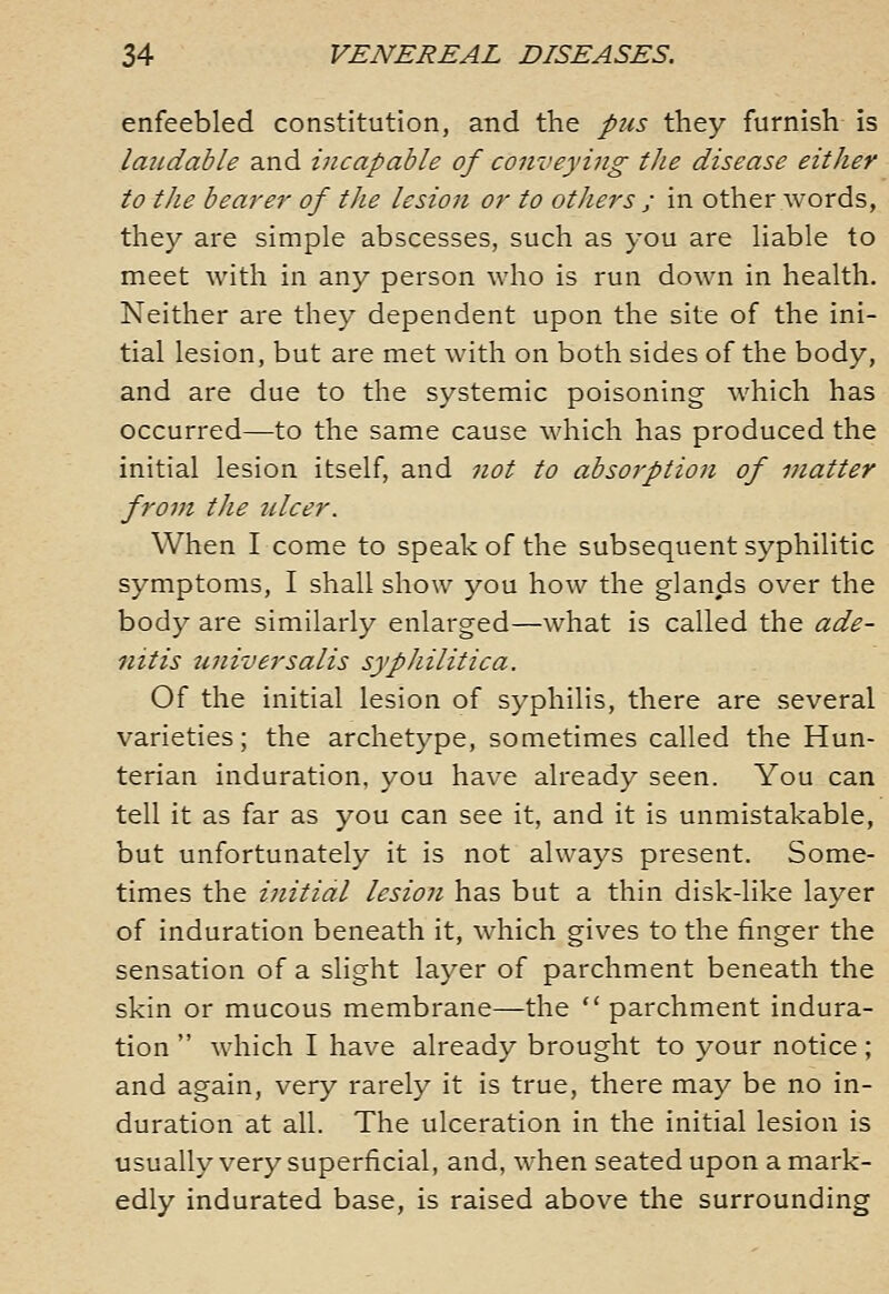 enfeebled constitution, and the pus they furnish is laudable and incapable of conveying the disease either to tlie bearer of the lesion or to others ; in other words, they are simple abscesses, such as you are liable to meet with in any person who is run down in health. Neither are they dependent upon the site of the ini- tial lesion, but are met with on both sides of the body, and are due to the systemic poisoning which has occurred—to the same cause which has produced the initial lesion itself, and not to absorption of matter from the ulcer. When I come to speak of the subsequent syphilitic symptoms, I shall show you how the glands over the body are similarly enlarged—what is called the ade- nitis universalis syphilitica. Of the initial lesion of syphilis, there are several varieties; the archetype, sometimes called the Hun- terian induration, you have already seen. You can tell it as far as you can see it, and it is unmistakable, but unfortunately it is not always present. Some- times the initial lesion has but a thin disk-like layer of induration beneath it, which gives to the finger the sensation of a slight layer of parchment beneath the skin or mucous membrane—the  parchment indura- tion  which I have already brought to your notice; and again, very rarely it is true, there may be no in- duration at all. The ulceration in the initial lesion is usually very superficial, and, when seated upon a mark- edly indurated base, is raised above the surrounding