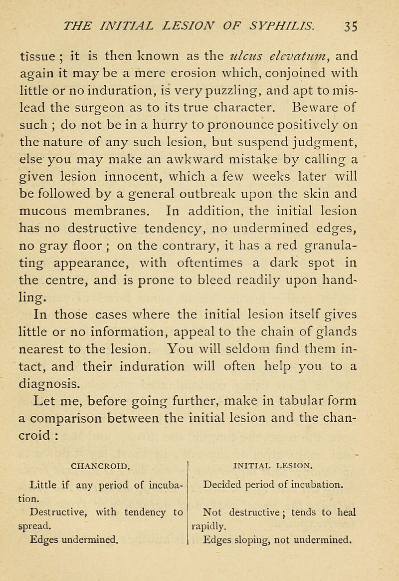tissue ; it is then known as the ulcus elevatiim, and again it maybe a mere erosion which, conjoined with httle or no induration, is very puzzling, and apt to mis- lead the surgeon as to its true character. Beware of such ; do not be in a hurry to pronounce positively on the nature of any such lesion, but suspend judgment, else you may make an awkward mistake by calling a given lesion innocent, which a few weeks later will be followed by a general outbreak upon the skin and mucous membranes. In addition, the initial lesion has no destructive tendency, no undermined edges, no gray floor ; on the contrary, it has a red granula- ting appearance, with oftentimes a dark spot in the centre, and is prone to bleed readily upon hand- ling. In those cases where the initial lesion itself gives little or no information, appeal to the chain of glands nearest to the lesion. You will seldom find them in- tact, and their induration will often help you to a diagnosis. Let me, before going further, make in tabular form a comparison between the initial lesion and the chan- croid : CHANCROID. Little if any period of incuba- tion. Destructive, with tendency to spread. Edges undermined. INITIAL LESION. Decided period of incubation. Not destructive; tends to heal rapidly. Edges sloping, not undermined.