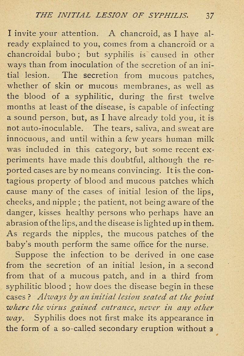 I invite your attention. A chancroid, as I have al- ready explained to you, comes from a chancroid or a chancroidal bubo ; but syphilis is caused in other ways than from inoculation of the secretion of an ini- tial lesion. The secretion from mucous patches, whether of skin or mucous membranes, as well as the blood of a syphilitic, during the first twelve months at least of the disease, is capable of infecting a sound person, but, as I have already told you, it is not auto-inoculable. The tears, saliva, and sweat are innocuous, and until within a few years human milk was included in this category, but some recent ex- periments have made this doubtful, although the re- ported cases are by no means convincing. It is the con- tagious property of blood and mucous patches which cause many of the cases of initial lesion of the lips, cheeks, and nipple ; the patient, not being aware of the danger, kisses healthy persons who perhaps have an abrasion of the lips, and the disease is lighted up in them. As regards the nipples, the mucous patches of the baby's mouth perform the same office for the nurse. Suppose the infection to be derived in one case from the secretion of an initial lesion, in a second from that of a mucous patch, and in a third from syphilitic blood ; how does the disease begin in these cases ? Always by an initial lesion seated at the point where the virus gained entrance, never in any other way. Syphilis does not first make its appearance in the form of a so-called secondary eruption without a