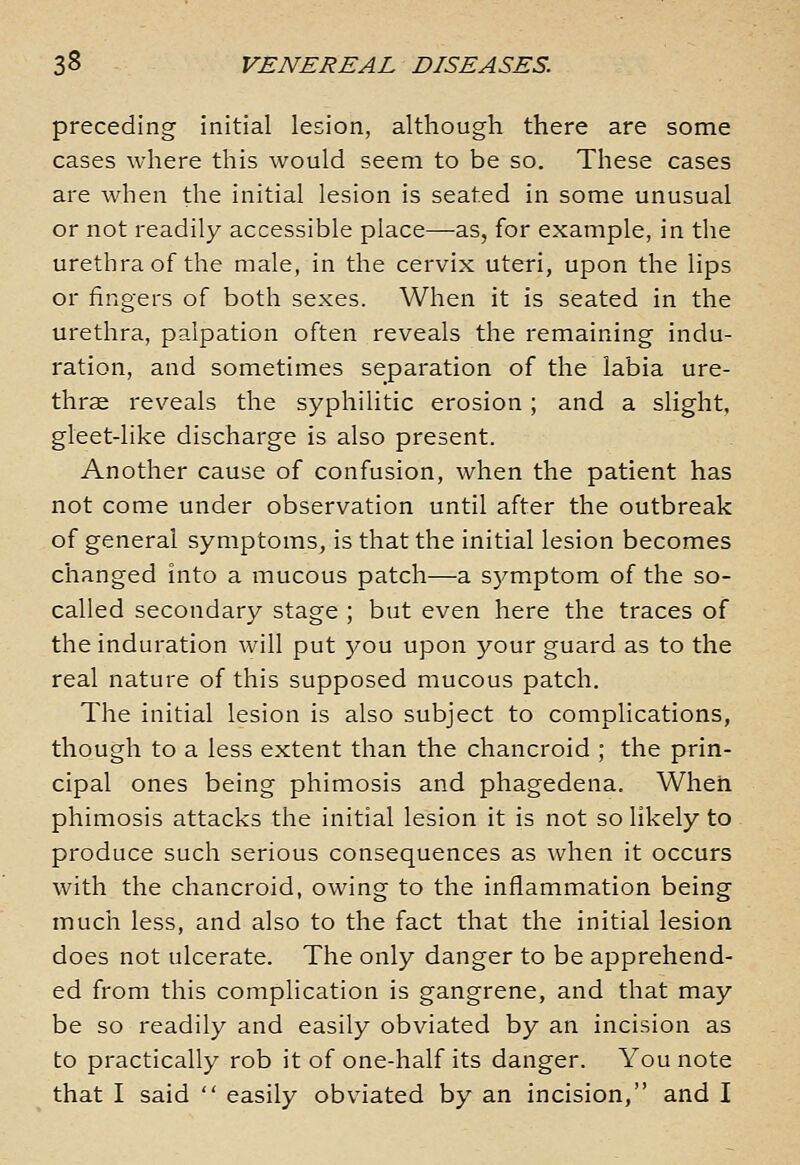 preceding initial lesion, although there are some cases where this would seem to be so. These cases are when the initial lesion is seated in some unusual or not readily accessible place—as, for example, in the urethra of the male, in the cervix uteri, upon the lips or fingers of both sexes. When it is seated in the urethra, palpation often reveals the remaining indu- ration, and sometimes separation of the labia ure- thrse reveals the syphilitic erosion; and a slight, gleet-like discharge is also present. Another cause of confusion, when the patient has not come under observation until after the outbreak of general symptoms, is that the initial lesion becomes changed into a mucous patch—a S5^mptom of the so- called secondary stage ; but even here the traces of the induration will put you upon your guard as to the real nature of this supposed mucous patch. The initial lesion is also subject to complications, though to a less extent than the chancroid ; the prin- cipal ones being phimosis and phagedena. When phimosis attacks the initial lesion it is not so likely to produce such serious consequences as when it occurs with the chancroid, owing to the inflammation being much less, and also to the fact that the initial lesion does not ulcerate. The only danger to be apprehend- ed from this complication is gangrene, and that may be so readily and easily obviated by an incision as to practically rob it of one-half its danger. You note that I said easily obviated by an incision, and I