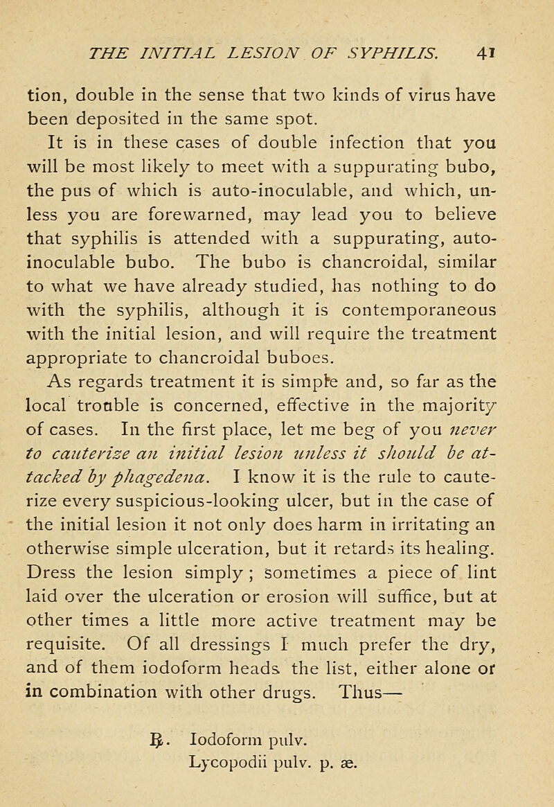 tion, double in the sense that two kinds of virus have been deposited in the same spot. It is in these cases of double infection that you will be most likely to meet with a suppurating bubo, the pus of which is auto-inoculable, and which, un- less you are forewarned, may lead you to believe that syphilis is attended with a suppurating, auto- inoculable bubo. The bubo is chancroidal, similar to what we have already studied, has nothing to do with the syphilis, although it is contemporaneous with the initial lesion, and will require the treatment appropriate to chancroidal buboes. As regards treatment it is simple and, so far as the local trouble is concerned, effective in the majority of cases. In the first place, let me beg of you never to cauterize an initial lesion tuiless it sJioiUd be at- tacked by phagedena. I know it is the rule to caute- rize every suspicious-looking ulcer, but in the case of the initial lesion it not only does harm in irritating an otherwise simple ulceration, but it retards its healing. Dress the lesion simply ; sometimes a piece of lint laid over the ulceration or erosion will sufifice, but at other times a little more active treatment may be requisite. Of all dressings I much prefer the dry, and of them iodoform heads the list, either alone or in combination with other drugs. Thus— 3- Iodoform pulv. Lycopodii pulv. p. ae.