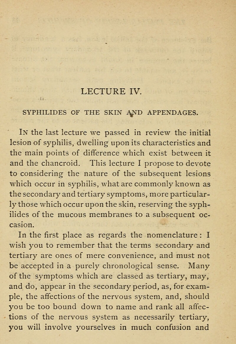 SYPHILIDES OF THE SKIN i^D APPENDAGES. In the last lecture we passed in review the initial lesion of syphilis, dwelling upon its characteristics and the main points of difference which exist between it and the chancroid. This lecture I propose to devote to considering the nature of the subsequent lesions which occur in syphilis, what are commonly known as the secondary and tertiary symptoms, more particular- ly those which occur upon the skin, reserving the syph- ilides of the mucous membranes to a subsequent oc- casion. In the first place as regards the nomenclature : I wish you to remember that the terms secondary and tertiary are ones of mere convenience, and must not be accepted in a purely chronological sense. Many of the symptoms which are classed as tertiary, may, and do, appear in the secondary period, as, for exam- ple, the affections of the nervous system, and, should you be too bound down to name and rank all affec- tions of the nervous system as necessarily tertiary, you will involve yourselves in much confusion and