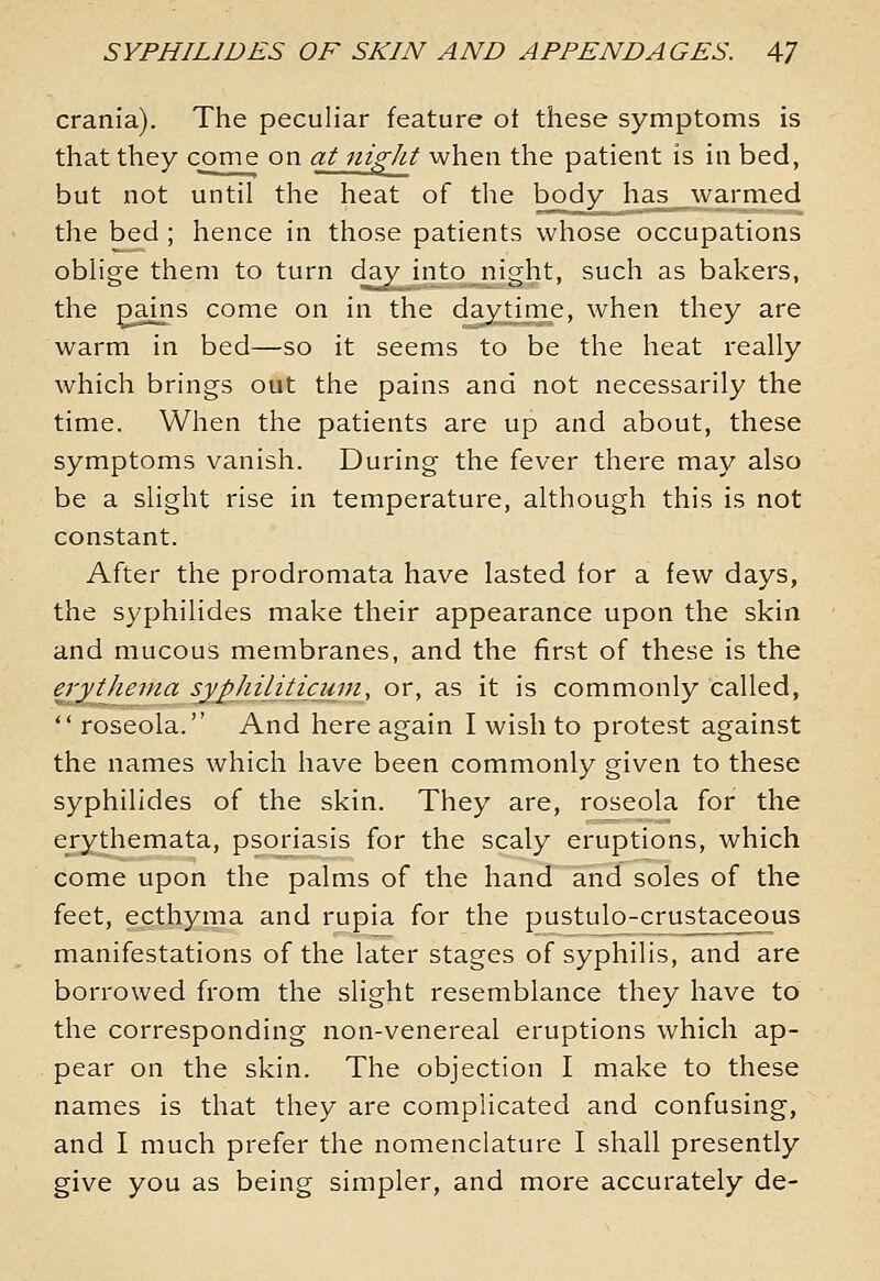 crania). The peculiar feature ot these symptoms is that they come on at ni^ht when the patient is in bed, but not until the heat of the body has warmed the bed ; hence in those patients whose occupations oblige them to turn day into night, such as bakers, the pains come on in the daj^time, when they are warm in bed—so it seems to be the heat really which brings out the pains and not necessarily the time. When the patients are up and about, these symptoms vanish. During the fever there may also be a slight rise in temperature, although this is not constant. After the prodromata have lasted for a few days, the syphilides make their appearance upon the skin and mucous membranes, and the first of these is the erythema syphilitjcjint, or, as it is commonly called,  roseola. And here again I wish to protest against the names which have been commonly given to these syphilides of the skin. They are, roseola for the erythemata, psoriasis for the scaly eruptions, which come upon the palms of the hand and soles of the feet, ecthyma and rupia for the pustulo-crustaceous manifestations of the later stages of syphilis, and are borrowed from the slight resemblance they have to the corresponding non-venereal eruptions which ap- pear on the skin. The objection I make to these names is that they are complicated and confusing, and I much prefer the nomenclature I shall presently give you as being simpler, and more accurately de-