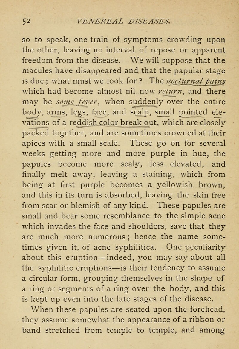 so to speak, one train of symptoms crowding upon the other, leaving no interval of repose or apparent freedom from the disease. We will suppose that the macules have disappeared and that the papular stage is due ; what must we look for ? The nocturjial pains which had become almost nil now reUirti, and there may be some^Jever, when suddenly over the entire body, arms, legs, face, and scalp, small pointed ele- vations of a reddish color break out, which are closely packed together, and are sometimes crowned at their apices with a small scale. These go on for several weeks getting more and more purple in hue, the papules become more scaly, less elevated, and finally melt away, leaving a staining, which from being at first purple becomes a yellowish brown, and this in its turn is absorbed, leaving the skin free from scar or blemish of any kind. These papules are small and bear some resemblance to the simple acne which invades the face and shoulders, save that they are much more numerous ; hence the name some- times given it, of acne syphilitica. One peculiarity about this eruption—indeed, you may say about all the syphilitic eruptions—is their tendency to assume a circular form, grouping themselves in the shape of a ring or segments of a ring over the body, and this is kept up even into the late stages of the disease. When these papules are seated upon the forehead, they assume somew^hat the appearance of a ribbon or band stretched from temple to temple, and among