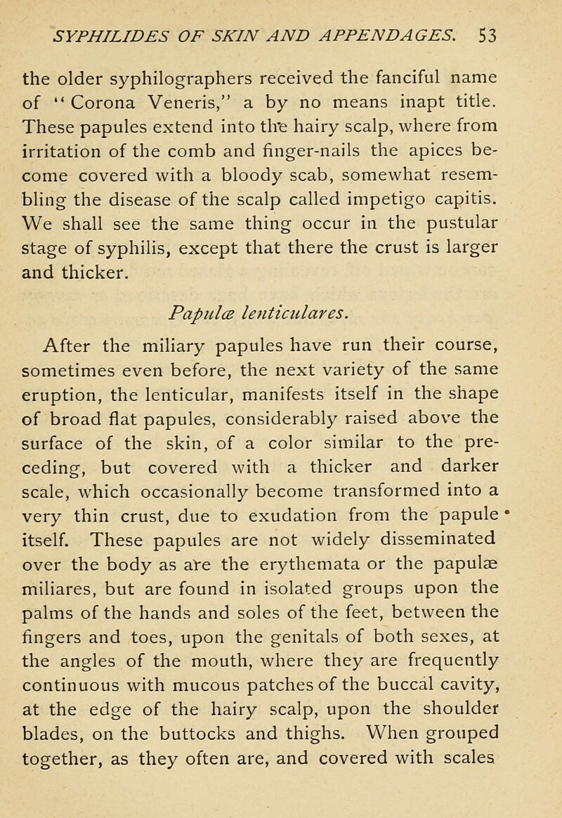 the older syphilographers received the fanciful name of *' Corona Veneris, a by no means inapt title. These papules extend into tire hairy scalp, where from irritation of the comb and finger-nails the apices be- come covered with a bloody scab, somewhat resem- bling the disease of the scalp called impetigo capitis. We shall see the same thing occur in the pustular stage of syphilis, except that there the crust is larger and thicker. PapulcB lenticulares. After the miliary papules have run their course, sometimes even before, the next variety of the same eruption, the lenticular, manifests itself in the shape of broad flat papules, considerably raised above the surface of the skin, of a color similar to the pre- ceding, but covered with a thicker and darker scale, which occasionally become transformed into a very thin crust, due to exudation from the papule itself. These papules are not widely disseminated over the body as al-e the erythemata or the papulae miliares, but are found in isolated groups upon the palms of the hands and soles of the feet, between the fingers and toes, upon the genitals of both sexes, at the angles of the mouth, where they are frequently continuous with mucous patches of the buccal cavity, at the edge of the hairy scalp, upon the shoulder blades, on the buttocks and thighs. When grouped together, as they often are, and covered with scales