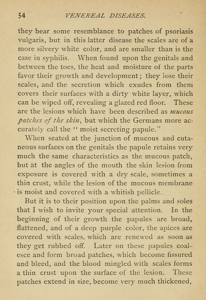 they bear some resemblance to patches of psoriasis vulgaris, but in this latter disease the scales are of a more silvery white color, and are smaller than is the case in syphilis. When found upon the genitals and between the toes, the heat and moisture of the parts favor their growth and development; they lose their scales, and the secretion which exudes from them covers their surfaces with a dirty white layer, which can be wiped off, revealing a glazed red floor. These are the lesions which have been described as mucous patches of the skin, but which the Germans more ac- curatei}- call the  moist secreting papule. When seated at the junction of mucous and cuta- neous surfaces on the genitals the papule retains very much the same characteristics as the mucous patch, but at the angles of the mouth the skin lesion from exposure is covered with a dry scale, sometimes a thin crust, while the lesion of the mucous membrane is moist and covered with a whitish pellicle. But it is to their position upon the palms and soles that I wish to invite your special attention. In the beginning of their growth the papules are broad, flattened, and of a deep purple color, the apices are covered with scales, which are renewed as soon as they get rubbed off. Later on these papules coal- esce and form broad patches, v/hich become fissured and bleed, and the blood mingled with scales forms a thin crust upon the surface of the lesion. These patches extend in size, become very much thickened,
