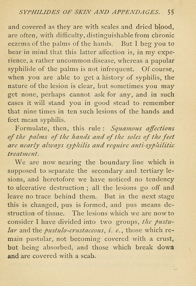 and covered as they are with scales and dried blood, are often, with difificulty, distinguishable from chronic eczema of the palms of the hands. But I beg you to bear in mind that this latter affection is, in my expe- rience, a rather uncommon disease, whereas a papular syphilide of the palms is not infrequent. Of course, when you are able to get a history of syphilis, the nature of the lesion is clear, but sometimes you may get none, perhaps cannot ask for a;ny, and in such cases it will stand you in good stead to remember that nine times in ten such lesions of the hands and feet mean syphilis. Formulate, then, this rule : Squamous affections of the palms of the hands and of the soles of the feet are nearly ahvays syphilis and require anti-syphilitic treatment. We are now nearing the boundary line which is supposed to separate the secondary and tertiary le- sions, and heretofore we have noticed no tendency to ulcerative destruction ; all the lesions go off and leave no trace behind them. But in the next stage this is changed, pus is formed, and pus means de- struction of tissue. The lesions which we are now to consider I have divided into two groups, the pustu- lar and the pustulo-crtcstaceous, i. e., those which re- main pustular, not becoming covered with a crust, but being absorbed, and those which break down and are covered with a scab.