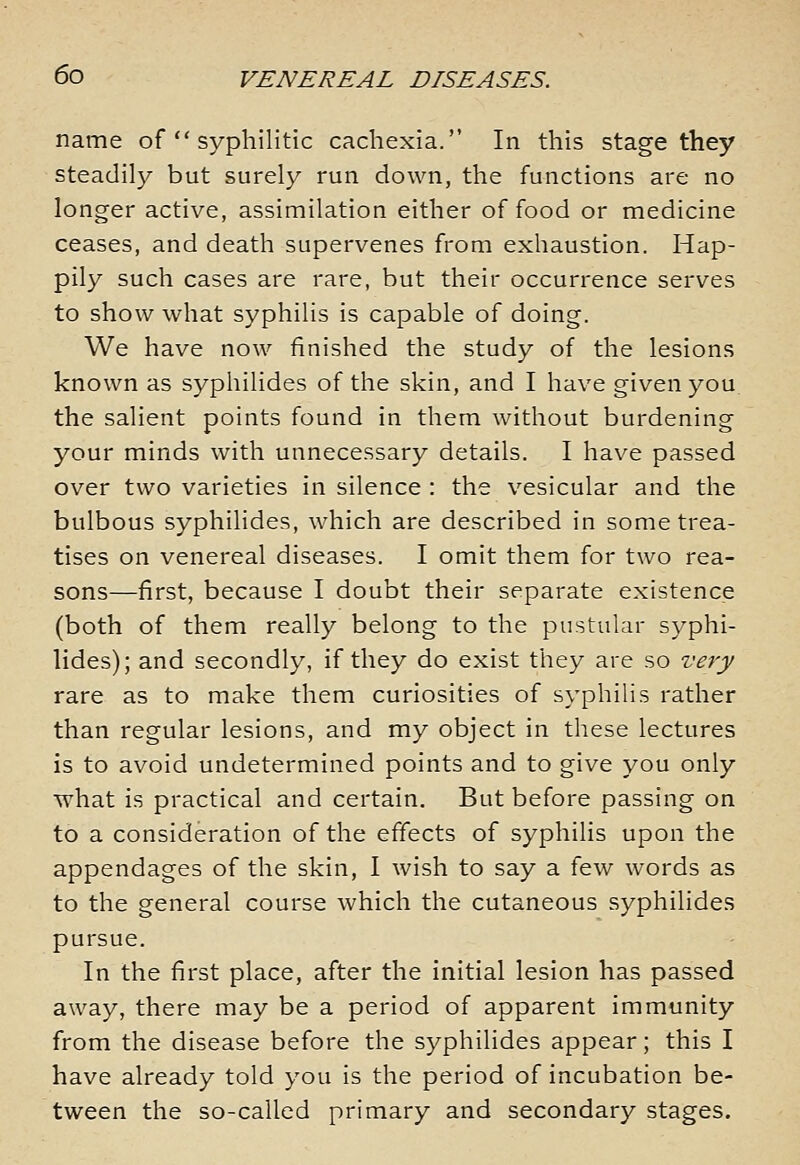 name of  syphilitic cachexia. In this stage they steadily but surely run down, the functions are no longer active, assimilation either of food or medicine ceases, and death supervenes from exhaustion. Hap- pily such cases are rare, but their occurrence serves to show what syphilis is capable of doing. We have now finished the study of the lesions known as syphilides of the skin, and I have given you the salient points found in them without burdening your minds with unnecessary details. I have passed over two varieties in silence : the vesicular and the bulbous syphilides, which are described in some trea- tises on venereal diseases. I omit them for two rea- sons—first, because I doubt their separate existence (both of them really belong to the pustular syphi- lides); and secondly, if they do exist they are so very rare as to make them curiosities of syphilis rather than regular lesions, and my object in these lectures is to avoid undetermined points and to give you only what is practical and certain. But before passing on to a consideration of the effects of syphilis upon the appendages of the skin, I wish to say a few words as to the general course which the cutaneous syphilides pursue. In the first place, after the initial lesion has passed away, there may be a period of apparent immunity from the disease before the syphilides appear; this I have already told you is the period of incubation be- tween the so-called primary and secondary stages.