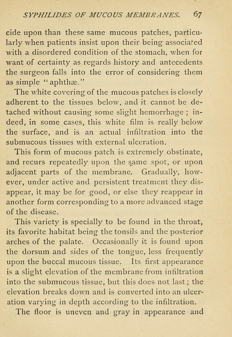 cide upon than these same mucous patches, particu- larly when patients insist upon their being associated with a disordered condition of the stomach, when for want of certainty as regards history and antecedents the surgeon falls into the error of considering them as simple aphthse. The white covering of the mucous patches is closely adherent to the tissues below, and it cannot be de- tached without causing some slight hemorrhage ; in- deed, in some cases, this white film is really below the surface, and is an actual infiltration into the submucous tissues with external ulceration. This form of mucous patch is extremely obstinate, and recurs repeatedly upon the same spot, or upon adjacent parts of the membrane. Gradually, how- ever, under active and persistent treatment they dis- appear, it may be for good, or else they reappear in another form corresponding to a more advanced stage of the disease. This variety is specially to be found in the throat, its favorite habitat being the tonsils and the posterior arches of the palate. Occasionally it is found upon the dorsum and sides of the tongue, less frequently upon the buccal mucous tissue. Its first appearance is a slight elevation of the membrane from infiltration into the submucous tissue, but this does not last; the elevation breaks down and is converted into an ulcer- ation varying in depth according to the infiltration. The floor is uneven and gray in appearance and