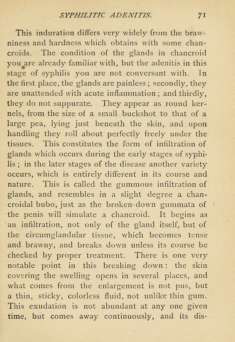 This induration differs very widely from the braw- niness and hardness which obtains with some chan- croids. The condition of the glands in chancroid you are already familiar with, but the adenitis in this stage of syphilis you are not conversant with. In the first place, the glands are painless ; secondly, they are unattended with acute inflammation; and thirdly, they do not suppurate. They appear as round ker- nels, from the size of a small buckshot to that of a large pea, lying just beneath the skin, and upon handling they roll about perfectly freely under the tissues. This constitutes the form of infiltration of glands which occurs during the early stages of syphi- lis ; in the later stages of the disease another variety occurs, which is entirely different in its course and nature. This is called the gummous infiltration of glands, and resembles in a slight degree a chan- croidal bubo, just as the broken-down gummata of the penis will simulate a chancroid. It begins as 'an infiltration, not only of the gland itself, but of the circumglandular tissue, which becomes tense and brawny, and breaks down unless its course be checked by proper treatment. There is one very notable point in this breaking down: the skin covering the swelling opens in several places, and what comes from the enlargement is not pus, but a thin, sticky, colorless fluid, not unlike thin gum. This exudation is not abundant at any one given time, but comes away continuously, and its dis-