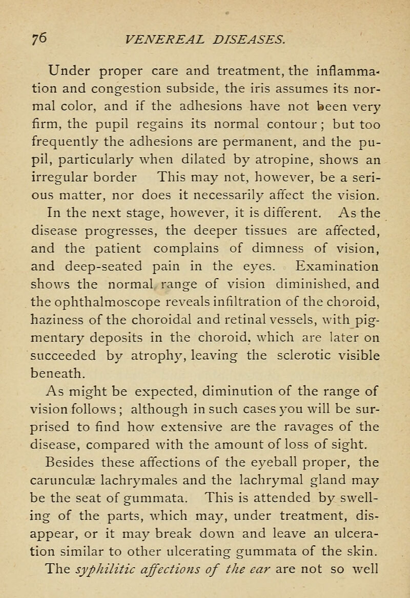 Under proper care and treatment, the inflamma- tion and congestion subside, the iris assumes its nor- mal color, and if the adhesions have not been very firm, the pupil regains its normal contour ; but too frequently the adhesions are permanent, and the pu- pil, particularly when dilated by atropine, shovv^s an irregular border This may not, however, be a seri- ous matter, nor does it necessarily affect the vision. In the next stage, however, it is different. As the disease progresses, the deeper tissues are affected, and the patient complains of dimness of vision, and deep-seated pain in the eyes. Examination shows the normal, range of vision diminished, and the ophthalmoscope reveals infiltration of the choroid, haziness of the choroidal and retinal vessels, with pig- mentary deposits in the choroid, which are later on succeeded by atrophy, leaving the sclerotic visible beneath. As might be expected, diminution of the range of vision follows ; although in such cases 3-ou will be sur- prised to find how extensive are the ravages of the disease, compared with the amount of loss of sight. Besides these affections of the eyeball proper, the carunculse lachrymales and the lachrymal gland may be the seat of gummata. This is attended by swell- ing of the parts, which may, under treatment, dis- appear, or it ma}^ break down and leave an ulcera- tion similar to other ulcerating gummata of the skin. The syphilitic affections of the ear are not so well